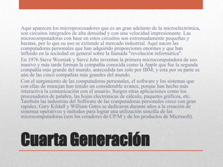 Cuarta Generación
Aquí aparecen los microprocesadores que es un gran adelanto de la microelectrónica,
son circuitos integrados de alta densidad y con una velocidad impresionante. Las
microcomputadoras con base en estos circuitos son extremadamente pequeñas y
baratas, por lo que su uso se extiende al mercado industrial. Aquí nacen las
computadoras personales que han adquirido proporciones enormes y que han
influido en la sociedad en general sobre la llamada "revolución informática".
En 1976 Steve Wozniak y Steve Jobs inventan la primera microcomputadora de uso
masivo y más tarde forman la compañía conocida como la Apple que fue la segunda
compañía más grande del mundo, antecedida tan solo por IBM; y esta por su parte es
aún de las cinco compañías más grandes del mundo.
Con el surgimiento de las computadoras personales, el software y los sistemas que
con ellas de manejan han tenido un considerable avance, porque han hecho más
interactiva la comunicación con el usuario. Surgen otras aplicaciones como los
procesadores de palabra, las hojas electrónicas de cálculo, paquetes gráficos, etc.
También las industrias del Software de las computadoras personales crece con gran
rapidez, Gary Kildall y William Gates se dedicaron durante años a la creación de
sistemas operativos y métodos para lograr una utilización sencilla de las
microcomputadoras (son los creadores de CP/M y de los productos de Microsoft).
 