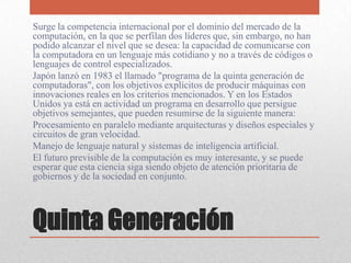 Quinta Generación
Surge la competencia internacional por el dominio del mercado de la
computación, en la que se perfilan dos líderes que, sin embargo, no han
podido alcanzar el nivel que se desea: la capacidad de comunicarse con
la computadora en un lenguaje más cotidiano y no a través de códigos o
lenguajes de control especializados.
Japón lanzó en 1983 el llamado "programa de la quinta generación de
computadoras", con los objetivos explícitos de producir máquinas con
innovaciones reales en los criterios mencionados. Y en los Estados
Unidos ya está en actividad un programa en desarrollo que persigue
objetivos semejantes, que pueden resumirse de la siguiente manera:
Procesamiento en paralelo mediante arquitecturas y diseños especiales y
circuitos de gran velocidad.
Manejo de lenguaje natural y sistemas de inteligencia artificial.
El futuro previsible de la computación es muy interesante, y se puede
esperar que esta ciencia siga siendo objeto de atención prioritaria de
gobiernos y de la sociedad en conjunto.
 