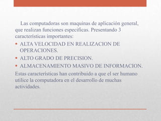 Las computadoras son maquinas de aplicación general,
que realizan funciones especificas. Presentando 3
características importantes:
 ALTA VELOCIDAD EN REALIZACION DE
OPERACIONES.
 ALTO GRADO DE PRECISION.
 ALMACENAMIENTO MASIVO DE INFORMACION.
Estas características han contribuido a que el ser humano
utilice la computadora en el desarrollo de muchas
actividades.
 