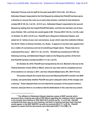Case 1:11-cv-20120-AMS Document 131 Entered on FLSD Docket 03/29/2013 Page 10 of 37



   Defendant Thomas and his staff for the past week (DE # 125 at 34). At 5:29 p.m.,

   Defendant Gispert responded to the first Request by stating that Plaintiff had been given

   a directive to vacuum the room as an extra duty sanction, and that he had refused to

   comply (DE # 125, Ex. 4 at 33). At 5:31 p.m., Defendant Gispert responded to the second

   Request by stating that she hoped Plaintiff felt better, and that she had been out of town

   since October 14th, and that she would speak to Mr. Thomas (DE # 125, Ex. 4 at 34). Later

   on October 19, 2010, at 6:47 p.m., Plaintiff sent a Request to Defendant Gispert, and

   asked her to “advise at your own convenience, as per which rules this institution follows:

   The B.O.P. Rules or Dismas Charities, Inc. Rules. It appears to me that rules applied here

   are a matter of convenience and not of something of legal nature. Please help me to

   understand this issue.” (DE # 111, Ex. 6 at 57). Plaintiff was transferred to FDC the

   following morning, and Defendant Gispert noted on the Response portion of the form

   that Plaintiff had been transferred (DE # 111, Ex. 6 at 57).

          On October 20, 2010, Plaintiff was transported by the U.S. Marshal’s Service to the

   Federal Detention Center (FDC) in Miami, where he was held until he completed service

   of his sentence on January 3, 2011, and was released (Bujduveanu Aff., DE # 75 at 2).

          The parties dispute the events that occurred following Plaintiff’s transfer into BOP

   custody, and particularly whether Plaintiff was given adequate notice of the charges and

   a hearing.5 These disputed facts are not material for purposes of the present motions,

   however, because there is no evidence that the Defendants in this case had any control



          5
             The Affidavit of Defendant Gispert attaches copies of BOP records which
   document that a hearing was held at FDC Miami regarding the violations which resulted
   in his transfer from Dismas to FDC (DE # 83-2 at ¶ 34 and Ex. 11 at 51-62). Plaintiff
   contends that there was no such hearing, and that if a hearing had been held, that fact
   would appear in the BOP SENTRY records he received (DE # 111 at ¶ 19). Plaintiff
   appears to assert that the documents were fabricated (DE # 114 at ¶¶ 3, 5).

                                                 10
 