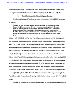 Case 1:11-cv-20120-AMS Document 131 Entered on FLSD Docket 03/29/2013 Page 11 of 37



   over those proceedings. At all relevant times the Plaintiff was under the control, rules

   and regulations of the Federal Bureau of Prisons (Gispert Aff., DE # 83-2 at ¶ 36).

                    2.     Plaintiff’s Request to Attend Religious Services

             The Dismas Rules and Regulations, under the heading, “PRIVILEGES,” provides

   as follows:

             You will be able to attend weekly church services, as approved by your
             Counselor [a] maximum of (3) hours per week including travel. Church
             must be within (5) miles of the facility. (Church Bulletin and a completed
             Church Report Form must be provided upon your return back from the
             facility). Note: Exceptions to the (5) mile rule will only be made when your
             stated denomination of worship cannot be located within five miles of the
             program.

   (Gispert Aff., DE # 83-2, Ex. 7 at 40). Plaintiff submitted requests on July 29, August 4,

   and October 6, 2010 for permission to attend church at two different Orthodox churches

   (DE # 111, Ex. 6 at 53-55). The first two requests, which were made before Plaintiff was

   transferred to home confinement, were denied by Defendant Adams because both of the

   Orthodox churches identified by Plaintiff were more than five miles from Dismas (DE #

   111, Ex. 6 at 54-55). In connection with the denial of the second request, Defendant

   Adams asked Plaintiff if he could try to find a church within five miles of the facility (DE #

   111, Ex. 6 at 55). The third request, which was made on October 6, 2010, and requested

   to attend a Sunday church service on October 10, 2010, occurred while Plaintiff was on

   home confinement. This request notified Dismas that there were “ONLY two Orthodox

   churches in South Florida, and both are located about 16 minutes away from (Plaintiff’s)

   home.” (DE # 111, Ex. 6 at 53). Defendant Adams also denied this request noting that

   Plaintiff needed to “find a place of worship within 5 miles of (his) home.” (DE # 111, Ex. 6

   at 53).

             There is no evidence in the record regarding any further steps taken by Plaintiff to


                                                  11
 