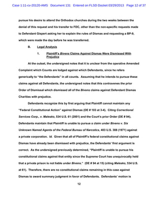 Case 1:11-cv-20120-AMS Document 131 Entered on FLSD Docket 03/29/2013 Page 12 of 37



   pursue his desire to attend the Orthodox churches during the two weeks between the

   denial of this request and his transfer to FDC, other than the non-specific requests made

   to Defendant Gispert asking her to explain the rules of Dismas and requesting a BP-9,

   which were made the day before he was transferred.

          B.     Legal Analysis

                 1.     Plaintiff’s Bivens Claims Against Dismas Were Dismissed With
                        Prejudice

          At the outset, the undersigned notes that it is unclear from the operative Amended

   Complaint which Counts are lodged against which Defendants, since he refers

   generically to “the Defendants” in all counts. Assuming that he intends to pursue these

   claims against all Defendants, the undersigned notes that this contravenes the prior

   Order of Dismissal which dismissed all of the Bivens claims against Defendant Dismas

   Charities with prejudice.

          Defendants recognize this by first arguing that Plaintiff cannot maintain any

   “Federal Constitutional Action” against Dismas (DE # 103 at 3-4). Citing Correctional

   Services Corp., v. Malesko, 534 U.S. 61 (2001) and the Court’s prior Order (DE # 94),

   Defendants maintain that Plaintiff is unable to pursue a claim under Bivens v. Six

   Unknown Named Agents of the Federal Bureau of Narcotics, 403 U.S. 388 (1971) against

   a private corporation. Id. Given that all of Plaintiff’s federal constitutional claims against

   Dismas have already been dismissed with prejudice, the Defendants’ first argument is

   correct. As the undersigned previously determined, “Plaintiff is unable to pursue his

   constitutional claims against that entity since the Supreme Court has unequivocally held

   that a private prison is not liable under Bivens.” (DE # 94 at 15) (citing Malesko, 534 U.S.

   at 61). Therefore, there are no constitutional claims remaining in this case against

   Dismas to award summary judgment in favor of Defendants. Defendants’ motion is

                                                12
 