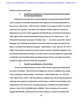 Case 1:11-cv-20120-AMS Document 131 Entered on FLSD Docket 03/29/2013 Page 13 of 37



   therefore moot as to this issue.

                 2.      Plaintiff Cannot Maintain a Fourteenth Amendment Claim Against
                         the Individual Defendants

          Defendants next argue that summary judgment is appropriate because Plaintiff

   cannot maintain a Fourteenth Amendment claim against the individual Defendants as

   they are not “state actors.” (DE # 103 at 5). Plaintiff, in his response (DE # 111), fails to

   respond to this argument. No matter what response Plaintiff might have advanced,

   Defendants are correct in their suggestion that Plaintiff has no Fourteenth Amendment

   claim against these individual defendants because they are not “state actors.” The

   Fourteenth Amendment commands “No State shall ...”. U.S. CONST. amend XIV. By this

   language, the Fourteenth Amendment is restricted solely to wrongs committed by the

   State or on behalf of the State by its agents. United States v. Price, 383 U.S. 787, 794 n.7

   (1966). Given that the entire thrust of this lawsuit is based on Plaintiff’s allegations that

   the individual Defendants are federal, not state, actors, summary judgment is appropriate

   on Plaintiff’s claim that Defendants Ana Gispert, Derek Thomas, and LaShonda Adams

   violated his rights under the Fourteenth Amendment.

                 3.      Plaintiff Cannot Maintain a Title VII Claim

          To the extent Plaintiff seeks to assert a Title VII claim against these Defendants,

   that claim is meritless. Title VII of the Civil Rights Act, 24 U.S.C. § 2000e et seq, relates

   only to employment discrimination. See Alvarez v. Royal Athletic Dev., Inc., 610 F.3d

   1253, 1264 (11th Cir. 2010). Title VII prohibits an employer from discriminating against an

   employee with respect to compensation and the terms, conditions and privileges of her

   employment-on the basis of sex, including pregnancy, childbirth and related medical

   reasons. See 42 U.S.C. §§ 2000e-2(a)(1), 2000e(f). There is nothing in the record to

   suggest that Plaintiff, a federal prisoner housed at Dismas, should be considered the

                                                 13
 