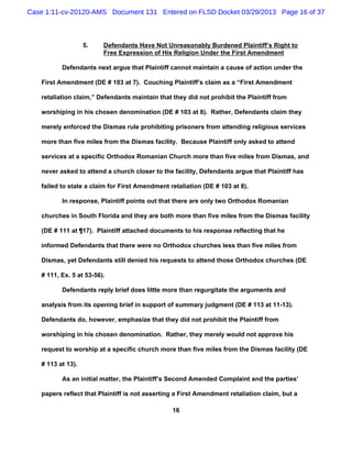 Case 1:11-cv-20120-AMS Document 131 Entered on FLSD Docket 03/29/2013 Page 16 of 37



                   5.    Defendants Have Not Unreasonably Burdened Plaintiff’s Right to
                         Free Expression of His Religion Under the First Amendment

          Defendants next argue that Plaintiff cannot maintain a cause of action under the

   First Amendment (DE # 103 at 7). Couching Plaintiff’s claim as a “First Amendment

   retaliation claim,” Defendants maintain that they did not prohibit the Plaintiff from

   worshiping in his chosen denomination (DE # 103 at 8). Rather, Defendants claim they

   merely enforced the Dismas rule prohibiting prisoners from attending religious services

   more than five miles from the Dismas facility. Because Plaintiff only asked to attend

   services at a specific Orthodox Romanian Church more than five miles from Dismas, and

   never asked to attend a church closer to the facility, Defendants argue that Plaintiff has

   failed to state a claim for First Amendment retaliation (DE # 103 at 8).

          In response, Plaintiff points out that there are only two Orthodox Romanian

   churches in South Florida and they are both more than five miles from the Dismas facility

   (DE # 111 at ¶17). Plaintiff attached documents to his response reflecting that he

   informed Defendants that there were no Orthodox churches less than five miles from

   Dismas, yet Defendants still denied his requests to attend those Orthodox churches (DE

   # 111, Ex. 5 at 53-56).

          Defendants reply brief does little more than regurgitate the arguments and

   analysis from its opening brief in support of summary judgment (DE # 113 at 11-13).

   Defendants do, however, emphasize that they did not prohibit the Plaintiff from

   worshiping in his chosen denomination. Rather, they merely would not approve his

   request to worship at a specific church more than five miles from the Dismas facility (DE

   # 113 at 13).

          As an initial matter, the Plaintiff’s Second Amended Complaint and the parties’

   papers reflect that Plaintiff is not asserting a First Amendment retaliation claim, but a

                                                16
 