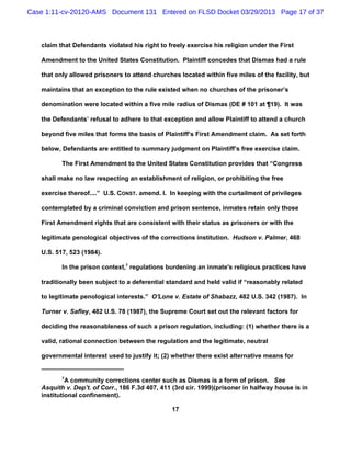 Case 1:11-cv-20120-AMS Document 131 Entered on FLSD Docket 03/29/2013 Page 17 of 37



   claim that Defendants violated his right to freely exercise his religion under the First

   Amendment to the United States Constitution. Plaintiff concedes that Dismas had a rule

   that only allowed prisoners to attend churches located within five miles of the facility, but

   maintains that an exception to the rule existed when no churches of the prisoner’s

   denomination were located within a five mile radius of Dismas (DE # 101 at ¶19). It was

   the Defendants’ refusal to adhere to that exception and allow Plaintiff to attend a church

   beyond five miles that forms the basis of Plaintiff’s First Amendment claim. As set forth

   below, Defendants are entitled to summary judgment on Plaintiff’s free exercise claim.

          The First Amendment to the United States Constitution provides that “Congress

   shall make no law respecting an establishment of religion, or prohibiting the free

   exercise thereof....” U.S. CONST. amend. I. In keeping with the curtailment of privileges

   contemplated by a criminal conviction and prison sentence, inmates retain only those

   First Amendment rights that are consistent with their status as prisoners or with the

   legitimate penological objectives of the corrections institution. Hudson v. Palmer, 468

   U.S. 517, 523 (1984).

          In the prison context,7 regulations burdening an inmate's religious practices have

   traditionally been subject to a deferential standard and held valid if “reasonably related

   to legitimate penological interests.” O'Lone v. Estate of Shabazz, 482 U.S. 342 (1987). In

   Turner v. Safley, 482 U.S. 78 (1987), the Supreme Court set out the relevant factors for

   deciding the reasonableness of such a prison regulation, including: (1) whether there is a

   valid, rational connection between the regulation and the legitimate, neutral

   governmental interest used to justify it; (2) whether there exist alternative means for


          7
            A community corrections center such as Dismas is a form of prison. See
   Asquith v. Dep’t. of Corr., 186 F.3d 407, 411 (3rd cir. 1999)(prisoner in halfway house is in
   institutional confinement).

                                                17
 