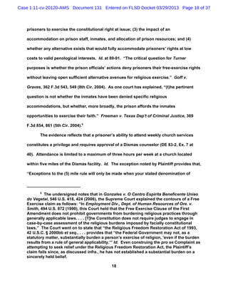 Case 1:11-cv-20120-AMS Document 131 Entered on FLSD Docket 03/29/2013 Page 18 of 37



   prisoners to exercise the constitutional right at issue; (3) the impact of an

   accommodation on prison staff, inmates, and allocation of prison resources; and (4)

   whether any alternative exists that would fully accommodate prisoners’ rights at low

   costs to valid penological interests. Id. at 89-91. “The critical question for Turner

   purposes is whether the prison officials’ actions deny prisoners their free-exercise rights

   without leaving open sufficient alternative avenues for religious exercise.” Goff v.

   Graves, 362 F.3d 543, 549 (8th Cir. 2004). As one court has explained, “(t)he pertinent

   question is not whether the inmates have been denied specific religious

   accommodations, but whether, more broadly, the prison affords the inmates

   opportunities to exercise their faith.” Freeman v. Texas Dep't of Criminal Justice, 369

   F.3d 854, 861 (5th Cir. 2004).8

          The evidence reflects that a prisoner’s ability to attend weekly church services

   constitutes a privilege and requires approval of a Dismas counselor (DE 83-2, Ex. 7 at

   40). Attendance is limited to a maximum of three hours per week at a church located

   within five miles of the Dismas facility. Id. The exception noted by Plaintiff provides that,

   “Exceptions to the (5) mile rule will only be made when your stated denomination of



          8
             The undersigned notes that in Gonzales v. O Centro Espirita Beneficente Uniao
   do Vegetal, 546 U.S. 418, 424 (2006), the Supreme Court explained the contours of a Free
   Exercise claim as follows: “In Employment Div., Dept. of Human Resources of Ore. v.
   Smith, 494 U.S. 872 (1990), this Court held that the Free Exercise Clause of the First
   Amendment does not prohibit governments from burdening religious practices through
   generally applicable laws. . . . [T]he Constitution does not require judges to engage in
   case-by-case assessment of the religious burdens imposed by facially constitutional
   laws.” The Court went on to state that “the Religious Freedom Restoration Act of 1993,
   42 U.S.C. § 2000bb et seq., . . . provides that “the Federal Government may not, as a
   statutory matter, substantially burden a person’s exercise of religion, ‘even if the burden
   results from a rule of general applicability.’” Id. Even construing the pro se Complaint as
   attempting to seek relief under the Religious Freedom Restoration Act, the Plaintiff’s
   claim fails since, as discussed infra., he has not established a substantial burden on a
   sincerely held belief.

                                                18
 
