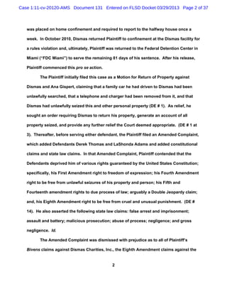 Case 1:11-cv-20120-AMS Document 131 Entered on FLSD Docket 03/29/2013 Page 2 of 37



   was placed on home confinement and required to report to the halfway house once a

   week. In October 2010, Dismas returned Plaintiff to confinement at the Dismas facility for

   a rules violation and, ultimately, Plaintiff was returned to the Federal Detention Center in

   Miami (“FDC Miami”) to serve the remaining 81 days of his sentence. After his release,

   Plaintiff commenced this pro se action.

          The Plaintiff initially filed this case as a Motion for Return of Property against

   Dismas and Ana Gispert, claiming that a family car he had driven to Dismas had been

   unlawfully searched, that a telephone and charger had been removed from it, and that

   Dismas had unlawfully seized this and other personal property (DE # 1). As relief, he

   sought an order requiring Dismas to return his property, generate an account of all

   property seized, and provide any further relief the Court deemed appropriate. (DE # 1 at

   3). Thereafter, before serving either defendant, the Plaintiff filed an Amended Complaint,

   which added Defendants Derek Thomas and LaShonda Adams and added constitutional

   claims and state law claims. In that Amended Complaint, Plaintiff contended that the

   Defendants deprived him of various rights guaranteed by the United States Constitution;

   specifically, his First Amendment right to freedom of expression; his Fourth Amendment

   right to be free from unlawful seizures of his property and person; his Fifth and

   Fourteenth amendment rights to due process of law; arguably a Double Jeopardy claim;

   and, his Eighth Amendment right to be free from cruel and unusual punishment. (DE #

   14). He also asserted the following state law claims: false arrest and imprisonment;

   assault and battery; malicious prosecution; abuse of process; negligence; and gross

   negligence. Id.

          The Amended Complaint was dismissed with prejudice as to all of Plaintiff’s

   Bivens claims against Dismas Charities, Inc., the Eighth Amendment claims against the


                                                 2
 