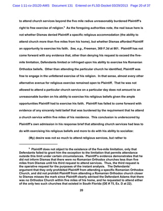 Case 1:11-cv-20120-AMS Document 131 Entered on FLSD Docket 03/29/2013 Page 20 of 37



   to attend church services beyond the five mile radius unreasonably burdened Plaintiff’s

   right to free exercise of religion.9 As the foregoing authorities note, the real issue here is

   not whether Dismas denied Plaintiff a specific religious accommodation (the ability to

   attend church more than five miles from his home), but whether Dismas afforded Plaintiff

   an opportunity to exercise his faith. See, e.g., Freeman, 369 F.3d at 861. Plaintiff has not

   come forward with any evidence that, other than denying his request to exceed the five-

   mile limitation, Defendants limited or infringed upon his ability to exercise his Romanian

   Orthodox beliefs. Other than attending the particular church he identified, Plaintiff was

   free to engage in the unfettered exercise of his religion. In that sense, almost every other

   alternative avenue for religious exercise remained open to Plaintiff. That he was not

   allowed to attend a particular church service on a particular day does not amount to an

   unreasonable burden on his ability to exercise his religious beliefs given the ample

   opportunities Plaintiff had to exercise his faith. Plaintiff has failed to come forward with

   evidence of any sincerely held belief that was burdened by the requirement that he attend

   a church service within five miles of his residence. This conclusion is underscored by

   Plaintiff’s own admission in his response brief that attending church services had less to

   do with exercising his religious beliefs and more to do with his ability to socialize:

          (My) desire was not so much to attend religious services, but rather to


          9
            Plaintiff does not object to the existence of the five-mile limitation, only that
   Defendants failed to grant him the exception to the limitation that permits attendance
   outside this limit under certain circumstances. Plaintiff’s evidence demonstrates that he
   did not inform Dismas that there were no Romanian Orthodox churches less than five
   miles from Dismas until his third request to attend services. Thus, the third request is
   the operative request for the purposes of the instant analysis. The Defendants’
   argument that they only prohibited Plaintiff from attending a specific Romanian Orthodox
   Church, and did not prohibit Plaintiff from attending a Romanian Orthodox church closer
   to Dismas misses the mark since Plaintiff clearly advised the Defendant Adams that there
   was no Orthodox Church within five miles of his home, and he requested to attend either
   of the only two such churches that existed in South Florida (DE # 75, Ex. D at 22).

                                                 20
 