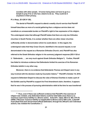 Case 1:11-cv-20120-AMS Document 131 Entered on FLSD Docket 03/29/2013 Page 21 of 37



          socialize with other people. A human being does not have to go to a
          temple to pray if he or she has a desire to do so. They could do it
          anywhere in their privacy.

   Pl.’s Resp., ¶ 9 (DE # 128).

          The denial of Plaintiff’s request to attend a weekly church service that Plaintiff

   himself describes as more of a social gathering than a religious service does not

   constitute an unreasonable burden on Plaintiff’s right to free expression of his religion.

   The undersigned notes that although Plaintiff states that there are only two Orthodox

   churches in South Florida, it is unclear whether there are other closer churches

   sufficiently similar in denomination which he could attend. In this regard, the

   undersigned notes that Holy Cross Church, identified in the second request, is not

   denominated in the request as a Romanian Orthodox Church; and, Plaintiff has also

   referred to the Greek Orthodox religion in his summary judgment response (DE # 128 at

   3: “Defendants . . . are very much against Greek Orthodox Religion”). Further, Plaintiff

   has failed to introduce evidence that Defendants limited his exercise of his Romanian

   Orthodox beliefs in any other way.

          Moreover, there is no evidence that Defendants Thomas and Gispert were in any

   way involved with the decision made by Counselor Adams.10 Plaintiff’s October 19, 2010,

   request to Defendant Gispert to discuss the rules of Dismas Charities is made a part of

   the Exhibit used by Plaintiff to support his First Amendment claim; therefore, it appears

   that he was in the process of pursuing administrative relief at the time he was transferred



          10
             Thus, even if there was sufficient evidence that Plaintiff’s free exercise of
   religion was violated, only Defendant Adams could be held liable since there is no
   vicarious supervisory liability in a Bivens action. Ashcroft v. Iqbal, 556 U.S. 662, 675-76
   (2009) (“Because vicarious liability is inapplicable to Bivens and § 1983 suits, a plaintiff
   must plead that each Government-official defendant, through the official's own individual
   actions, has violated the Constitution.”)

                                                21
 