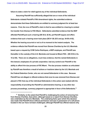 Case 1:11-cv-20120-AMS Document 131 Entered on FLSD Docket 03/29/2013 Page 23 of 37



   failure to state a claim for relief against any of the individual Defendants.

          Assuming Plaintiff has sufficiently alleged that one or more of the individual

   Defendants violated Plaintiff’s Fifth Amendment rights, the submitted evidence

   demonstrates that these Defendants are entitled to summary judgment for at least two

   reasons. First, the crux of Plaintiff’s claim is that he was entitled to a hearing to contest

   his transfer from Dismas to FDC Miami. Defendants submitted evidence that the BOP

   afforded Plaintiff just such a hearing (DE 83-2, ¶ 34), yet Plaintiff argues and offers

   evidence that such a hearing never took place (DE # 128, ¶13 and pp. 54-58 of 82).

   Whether the hearing occurred or not is of no moment to the instant analysis. The

   evidence reflects that Plaintiff was moved from Dismas Charities by the U.S. Marshals

   based upon a request by CCM Carlos Rodriquez, a BOP employee, and Plaintiff was

   thereafter in the custody of the U.S. Marshals and housed at Miami FDC. (DE # 83-2, Ex.

   10 at 50). There are no allegations, much less evidence, that the named Defendants in

   this lawsuit, employees of a private corporation, had any control over Plaintiff or the

   ability to afford him due process at FDC Miami. The due process violation as articulated

   by Plaintiff was therefore a result of actions or inactions taken by the U.S. Marshals and

   the Federal Detention Center, who are not named Defendants in this case. Because

   Plaintiff has not alleged or offered evidence that once he was removed from Dismas and

   placed in FDC that any of the individual Defendants in this action were tasked with the

   responsibility of providing the Plaintiff an administrative hearing, or any other due

   process proceedings, summary judgment is appropriate in favor of the Defendants.12


          12
             Similarly, to the extent that Plaintiff is challenging the action of removing him
   from Dismas Charities, that action, although based on a report from Dismas Charities,
   was undertaken by the U.S. Marshals. The underlying facts upon which this decision
   was made–that Plaintiff drove without permission and was in possession of a cell phone
   located in the car–have not been challenged; although Plaintiff has offered reasons why

                                                 23
 