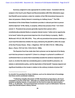 Case 1:11-cv-20120-AMS Document 131 Entered on FLSD Docket 03/29/2013 Page 24 of 37



          Summary Judgment is also appropriate for another reason. Consistent with the

   analysis in the Court’s prior Report and Recommendation (DE # 94), Defendants argue

   that Plaintiff cannot maintain a claim for violation of the Fifth Amendment because he

   does not possess a liberty interest in remaining at a halfway house.13 The Fifth

   Amendment of the United States Constitution provides in relevant part that no person

   shall be deprived “of life, liberty, or property, without due process of law.” U.S. CONST.

   amend. V. Procedural due process generally requires that a person with a

   constitutionally protected liberty or property interest receive “notice and an opportunity

   to be heard” before the government deprives him of such liberty or property. Wolff v.

   McDonnell, 418 U.S. 539, 558 (1974). Thus, with any procedural due process challenge, a

   court must first determine whether the injury claimed by the plaintiff is within the scope

   of the Due Process Clause. Kirby v. Siegelman, 195 F.3d 1285 (11th Cir. 1999) (citing

   Bass v. Perrin, 170 F.3d 1312, 1318 (11th Cir. 1999)).

          The Supreme Court has made clear that a prisoner can be deprived of his liberty

   such that due process is required if: 1) there is a change in a prisoner's conditions of

   confinement that is so severe that it essentially exceeds the sentence imposed by the

   court; or, 2) when the state has consistently given a certain benefit to prisoners, via

   statute or administrative policy, and the deprivation of that benefit “imposes atypical and

   significant hardship on the inmate in relation to the ordinary incidents of prison life.”




   he shouldn’t be penalized for those violations, such as his claimed lack of knowledge
   that these events constituted violations.
          13
            Following a lengthy discussion of Fifth Amendment jurisprudence, the Court
   concluded in its prior Order that, “although it is unlikely that the Plaintiff will be able to
   establish (a liberty) interest, it is premature for the Court to make this determination.”
   Order, p. 47 (DE # 93). The Court based that conclusion in part on Defendants’ failure to
   argue that Plaintiff lacked a liberty interest.

                                                 24
 