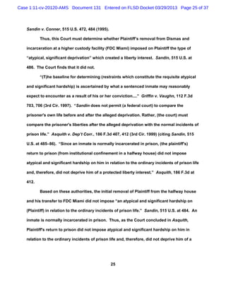 Case 1:11-cv-20120-AMS Document 131 Entered on FLSD Docket 03/29/2013 Page 25 of 37



   Sandin v. Conner, 515 U.S. 472, 484 (1995).

          Thus, this Court must determine whether Plaintiff’s removal from Dismas and

   incarceration at a higher custody facility (FDC Miami) imposed on Plaintiff the type of

   “atypical, significant deprivation” which created a liberty interest. Sandin, 515 U.S. at

   486. The Court finds that it did not.

          “(T)he baseline for determining (restraints which constitute the requisite atypical

   and significant hardship) is ascertained by what a sentenced inmate may reasonably

   expect to encounter as a result of his or her conviction....” Griffin v. Vaughn, 112 F.3d

   703, 706 (3rd Cir. 1997). “Sandin does not permit (a federal court) to compare the

   prisoner's own life before and after the alleged deprivation. Rather, (the court) must

   compare the prisoner's liberties after the alleged deprivation with the normal incidents of

   prison life.” Asquith v. Dep’t Corr., 186 F.3d 407, 412 (3rd Cir. 1999) (citing Sandin, 515

   U.S. at 485–86). “Since an inmate is normally incarcerated in prison, (the plaintiff's)

   return to prison (from institutional confinement in a halfway house) did not impose

   atypical and significant hardship on him in relation to the ordinary incidents of prison life

   and, therefore, did not deprive him of a protected liberty interest.” Asquith, 186 F.3d at

   412.

          Based on these authorities, the initial removal of Plaintiff from the halfway house

   and his transfer to FDC Miami did not impose “an atypical and significant hardship on

   (Plaintiff) in relation to the ordinary incidents of prison life.” Sandin, 515 U.S. at 484. An

   inmate is normally incarcerated in prison. Thus, as the Court concluded in Asquith,

   Plaintiff's return to prison did not impose atypical and significant hardship on him in

   relation to the ordinary incidents of prison life and, therefore, did not deprive him of a




                                                 25
 
