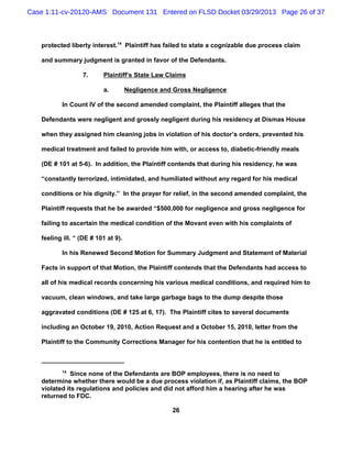 Case 1:11-cv-20120-AMS Document 131 Entered on FLSD Docket 03/29/2013 Page 26 of 37



   protected liberty interest.14 Plaintiff has failed to state a cognizable due process claim

   and summary judgment is granted in favor of the Defendants.

                  7.      Plaintiff’s State Law Claims

                          a.         Negligence and Gross Negligence

          In Count IV of the second amended complaint, the Plaintiff alleges that the

   Defendants were negligent and grossly negligent during his residency at Dismas House

   when they assigned him cleaning jobs in violation of his doctor’s orders, prevented his

   medical treatment and failed to provide him with, or access to, diabetic-friendly meals

   (DE # 101 at 5-6). In addition, the Plaintiff contends that during his residency, he was

   “constantly terrorized, intimidated, and humiliated without any regard for his medical

   conditions or his dignity.” In the prayer for relief, in the second amended complaint, the

   Plaintiff requests that he be awarded “$500,000 for negligence and gross negligence for

   failing to ascertain the medical condition of the Movant even with his complaints of

   feeling ill. “ (DE # 101 at 9).

          In his Renewed Second Motion for Summary Judgment and Statement of Material

   Facts in support of that Motion, the Plaintiff contends that the Defendants had access to

   all of his medical records concerning his various medical conditions, and required him to

   vacuum, clean windows, and take large garbage bags to the dump despite those

   aggravated conditions (DE # 125 at 6, 17). The Plaintiff cites to several documents

   including an October 19, 2010, Action Request and a October 15, 2010, letter from the

   Plaintiff to the Community Corrections Manager for his contention that he is entitled to



          14
             Since none of the Defendants are BOP employees, there is no need to
   determine whether there would be a due process violation if, as Plaintiff claims, the BOP
   violated its regulations and policies and did not afford him a hearing after he was
   returned to FDC.

                                                   26
 