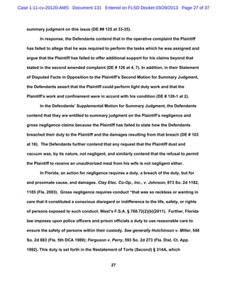 Case 1:11-cv-20120-AMS Document 131 Entered on FLSD Docket 03/29/2013 Page 27 of 37



   summary judgment on this issue (DE ## 125 at 33-35).

          In response, the Defendants contend that in the operative complaint the Plaintiff

   has failed to allege that he was required to perform the tasks which he was assigned and

   argue that the Plaintiff has failed to offer additional support for his claims beyond that

   stated in the second amended complaint (DE # 126 at 4, 7). In addition, in their Statement

   of Disputed Facts in Opposition to the Plaintiff’s Second Motion for Summary Judgment,

   the Defendants assert that the Plaintiff could perform light duty work and that the

   Plaintiff’s work and confinement were in accord with his condition (DE # 126-1 at 2).

          In the Defendants’ Supplemental Motion for Summary Judgment, the Defendants

   contend that they are entitled to summary judgment on the Plaintiff’s negligence and

   gross negligence claims because the Plaintiff has failed to state how the Defendants

   breached their duty to the Plaintiff and the damages resulting from that breach (DE # 103

   at 16). The Defendants further contend that any request that the Plaintiff dust and

   vacuum was, by its nature, not negligent, and similarly contend that the refusal to permit

   the Plaintiff to receive an unauthorized meal from his wife is not negligent either.

          In Florida, an action for negligence requires a duty, a breach of the duty, but for

   and proximate cause, and damages. Clay Elec. Co-Op., Inc., v. Johnson, 873 So. 2d 1182,

   1185 (Fla. 2003). Gross negligence requires conduct “that was so reckless or wanting in

   care that it constituted a conscious disregard or indifference to the life, safety, or rights

   of persons exposed to such conduct. West’s F.S.A. § 768.72(2)(b)(2011). Further, Florida

   law imposes upon police officers and prison officials a duty to use reasonable care to

   ensure the safety of persons within their custody. See generally Hutchinson v. Miller, 548

   So. 2d 883 (Fla. 5th DCA 1989); Ferguson v. Perry, 593 So. 2d 273 (Fla. Dist. Ct. App.

   1992). This duty is set forth in the Restatement of Torts (Second) § 314A, which


                                                 27
 
