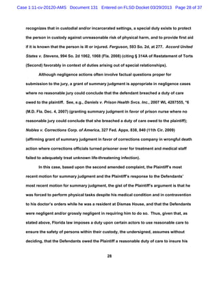 Case 1:11-cv-20120-AMS Document 131 Entered on FLSD Docket 03/29/2013 Page 28 of 37



   recognizes that in custodial and/or incarcerated settings, a special duty exists to protect

   the person in custody against unreasonable risk of physical harm, and to provide first aid

   if it is known that the person is ill or injured. Ferguson, 593 So. 2d, at 277. Accord United

   States v. Stevens, 994 So. 2d 1062, 1068 (Fla. 2008) (citing § 314A of Restatement of Torts

   (Second) favorably in context of duties arising out of special relationships).

          Although negligence actions often involve factual questions proper for

   submission to the jury, a grant of summary judgment is appropriate in negligence cases

   where no reasonable jury could conclude that the defendant breached a duty of care

   owed to the plaintiff. See, e.g., Daniels v. Prison Health Svcs. Inc., 2007 WL 4287555, *6

   (M.D. Fla. Dec. 4, 2007) (granting summary judgment in favor of prison nurse where no

   reasonable jury could conclude that she breached a duty of care owed to the plaintiff);

   Nobles v. Corrections Corp. of America, 327 Fed. Appx. 838, 840 (11th Cir. 2009)

   (affirming grant of summary judgment in favor of corrections company in wrongful death

   action where corrections officials turned prisoner over for treatment and medical staff

   failed to adequately treat unknown life-threatening infection).

          In this case, based upon the second amended complaint, the Plaintiff’s most

   recent motion for summary judgment and the Plaintiff’s response to the Defendants’

   most recent motion for summary judgment, the gist of the Plaintiff’s argument is that he

   was forced to perform physical tasks despite his medical condition and in contravention

   to his doctor’s orders while he was a resident at Dismas House, and that the Defendants

   were negligent and/or grossly negligent in requiring him to do so. Thus, given that, as

   stated above, Florida law imposes a duty upon certain actors to use reasonable care to

   ensure the safety of persons within their custody, the undersigned, assumes without

   deciding, that the Defendants owed the Plaintiff a reasonable duty of care to insure his


                                                28
 