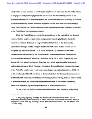 Case 1:11-cv-20120-AMS Document 131 Entered on FLSD Docket 03/29/2013 Page 29 of 37



   safety while he was required to reside at Dismas House.15 However, the Plaintiff’s claims

   of negligence and gross negligence still fail because the Plaintiff has pointed to no

   evidence in the record to demonstrate that the Defendants breached that duty, or that the

   Plaintiff suffered any injuries from that purported breach, and thus no reasonable jury

   could conclude that the Defendants were either negligent or grossly negligent in relation

   to the Plaintiff and his medical conditions.

          First, the Plaintiff has not pointed to any evidence in the record that his doctors

   required that he be given no physical assignments, including light duty, due to his

   medical conditions. Rather, it is only in the Plaintiff’s letters to the Community

   Corrections Manager and Ms. Gispert that the Plaintiff states that he should not be

   assigned any work duty (DE ## 125 at 33-35, 128 at 28-37). In addition, the other

   correspondence submitted by the Plaintiff reflect that the Defendants attempted to

   accommodate the Plaintiff’s medical conditions (DE # 128 at 28-37). Specifically, the

   August 10, 2010 letter from Dismas Charities, Inc., which was signed by Defendants

   LaShonda Adams and Derek Thomas, reflects that Dismas Charities requested a waiver

   of the Plaintiff’s employment requirement based upon his medical conditions (DE # 125

   at 30). Further, the Plaintiff has failed to demonstrate that the Defendants were advised

   that the Plaintiff was not permitted to perform any physical activity, and has further failed

   to demonstrate that the Defendants exposed the Plaintiff to any unsafe conditions,

   medical or otherwise, by requiring the Plaintiff to perform menial tasks.

          To the extent the Plaintiff contends the Defendants were negligent and grossly



          15
             Any duty arguably owed by the Defendants under the facts of this case is
   distinct from the type of duty arising in either a medical malpractice claim or a medical
   negligence claim. See, e.g. Darling v. Palm Beach County Sheriff, 2 So. 3d 368 (Fla. Dist.
   Ct. App. 2008).

                                                  29
 