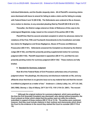 Case 1:11-cv-20120-AMS Document 131 Entered on FLSD Docket 03/29/2013 Page 3 of 37



   individual Defendants, and the Double Jeopardy claim. All of Plaintiff’s remaining claims

   were dismissed with leave to amend for failing to state a claim and for failing to comply

   with Federal Rules 8 and 10 (DE # 98). The Defendants were ordered to file an Answer,

   not a motion to dismiss, to any amended pleading filed by Plaintiff (DE # 98 at 8, ¶ 5).

          Thereafter, the District Judge entered an Order of Reference of this case to the

   undersigned Magistrate Judge, based on the consent of the parties (DE # 100).

          Plaintiff then filed his second amended complaint in which he advances claims for

   violations of the First, Fifth and Fourteenth Amendments to the Constitution and state

   law claims for Negligence and Gross Negligence, Abuse of Process and Malicious

   Prosecution (DE # 101). Defendants answered the Complaint as directed by the District

   Judge (DE # 102), and filed the presently pending supplemental motion for summary

   judgment (DE # 103). Plaintiff responded in opposition (DE # 111), and filed his own

   presently pending motion for summary judgment (DE # 125).1 These motions are fully

   briefed.

          II. Standard for Summary Judgment

          Rule 56 of the Federal Rules of Civil Procedure authorizes entry of summary

   judgment where “the pleadings, the discovery and disclosure materials on file, and any

   affidavits show that there is no genuine issue as to any material fact and that the movant

   is entitled to judgment as a matter of law.” Anderson v. Liberty Lobby, Inc., 477 U.S. 242,

   248 (1986); Denney v. City of Albany, 247 F.3d 1172, 1181 (11th Cir. 2001). The movant


          1
            Although the original motions for summary judgment, which were pending at
   the time the first Amended Complaint was dismissed, were denied without prejudice, the
   Court entered an Order which stated that the parties need not refile the evidence
   submitted in support of those motions (DE # 119 at 13-14). The parties were cautioned,
   however, that they must include citations in their motions and memoranda which direct
   the Court to the evidence in the record they wished the Court to consider (DE # 119 at
   14).

                                                3
 