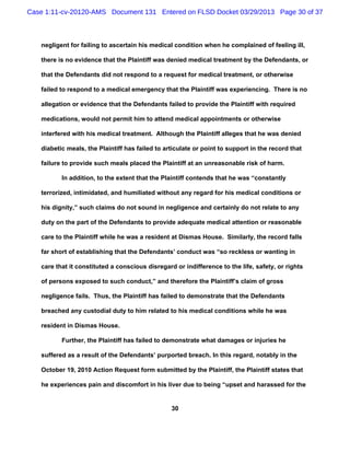 Case 1:11-cv-20120-AMS Document 131 Entered on FLSD Docket 03/29/2013 Page 30 of 37



   negligent for failing to ascertain his medical condition when he complained of feeling ill,

   there is no evidence that the Plaintiff was denied medical treatment by the Defendants, or

   that the Defendants did not respond to a request for medical treatment, or otherwise

   failed to respond to a medical emergency that the Plaintiff was experiencing. There is no

   allegation or evidence that the Defendants failed to provide the Plaintiff with required

   medications, would not permit him to attend medical appointments or otherwise

   interfered with his medical treatment. Although the Plaintiff alleges that he was denied

   diabetic meals, the Plaintiff has failed to articulate or point to support in the record that

   failure to provide such meals placed the Plaintiff at an unreasonable risk of harm.

          In addition, to the extent that the Plaintiff contends that he was “constantly

   terrorized, intimidated, and humiliated without any regard for his medical conditions or

   his dignity,” such claims do not sound in negligence and certainly do not relate to any

   duty on the part of the Defendants to provide adequate medical attention or reasonable

   care to the Plaintiff while he was a resident at Dismas House. Similarly, the record falls

   far short of establishing that the Defendants’ conduct was “so reckless or wanting in

   care that it constituted a conscious disregard or indifference to the life, safety, or rights

   of persons exposed to such conduct,” and therefore the Plaintiff’s claim of gross

   negligence fails. Thus, the Plaintiff has failed to demonstrate that the Defendants

   breached any custodial duty to him related to his medical conditions while he was

   resident in Dismas House.

          Further, the Plaintiff has failed to demonstrate what damages or injuries he

   suffered as a result of the Defendants’ purported breach. In this regard, notably in the

   October 19, 2010 Action Request form submitted by the Plaintiff, the Plaintiff states that

   he experiences pain and discomfort in his liver due to being “upset and harassed for the


                                                 30
 