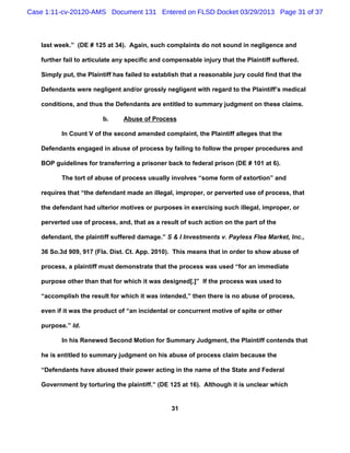Case 1:11-cv-20120-AMS Document 131 Entered on FLSD Docket 03/29/2013 Page 31 of 37



   last week.” (DE # 125 at 34). Again, such complaints do not sound in negligence and

   further fail to articulate any specific and compensable injury that the Plaintiff suffered.

   Simply put, the Plaintiff has failed to establish that a reasonable jury could find that the

   Defendants were negligent and/or grossly negligent with regard to the Plaintiff’s medical

   conditions, and thus the Defendants are entitled to summary judgment on these claims.

                        b.      Abuse of Process

          In Count V of the second amended complaint, the Plaintiff alleges that the

   Defendants engaged in abuse of process by failing to follow the proper procedures and

   BOP guidelines for transferring a prisoner back to federal prison (DE # 101 at 6).

          The tort of abuse of process usually involves “some form of extortion” and

   requires that “the defendant made an illegal, improper, or perverted use of process, that

   the defendant had ulterior motives or purposes in exercising such illegal, improper, or

   perverted use of process, and, that as a result of such action on the part of the

   defendant, the plaintiff suffered damage.” S & I Investments v. Payless Flea Market, Inc.,

   36 So.3d 909, 917 (Fla. Dist. Ct. App. 2010). This means that in order to show abuse of

   process, a plaintiff must demonstrate that the process was used “for an immediate

   purpose other than that for which it was designed[.]” If the process was used to

   “accomplish the result for which it was intended,” then there is no abuse of process,

   even if it was the product of “an incidental or concurrent motive of spite or other

   purpose.” Id.

          In his Renewed Second Motion for Summary Judgment, the Plaintiff contends that

   he is entitled to summary judgment on his abuse of process claim because the

   “Defendants have abused their power acting in the name of the State and Federal

   Government by torturing the plaintiff.” (DE 125 at 16). Although it is unclear which


                                                 31
 