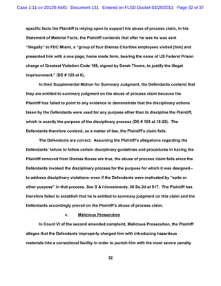 Case 1:11-cv-20120-AMS Document 131 Entered on FLSD Docket 03/29/2013 Page 32 of 37



   specific facts the Plaintiff is relying upon to support his abuse of process claim, in his

   Statement of Material Facts, the Plaintiff contends that after he was he was sent

   “illegally” to FDC Miami, a “group of four Dismas Charities employees visited [him] and

   presented him with a one page, home made form, bearing the name of US Federal Prison

   charge of Greatest Violation Code 108, signed by Derek Thoms, to justify the illegal

   imprisonment.” (DE # 125 at 6).

          In their Supplemental Motion for Summary Judgment, the Defendants contend that

   they are entitled to summary judgment on the abuse of process claim because the

   Plaintiff has failed to point to any evidence to demonstrate that the disciplinary actions

   taken by the Defendants were used for any purpose other than to discipline the Plaintiff,

   which is exactly the purpose of the disciplinary process (DE # 103 at 18-25). The

   Defendants therefore contend, as a matter of law, the Plaintiff’s claim fails.

          The Defendants are correct. Assuming the Plaintiff’s allegations regarding the

   Defendants’ failure to follow certain disciplinary guidelines and procedures in having the

   Plaintiff removed from Dismas House are true, the abuse of process claim fails since the

   Defendants invoked the disciplinary process for the purpose for which it was designed--

   to address disciplinary violations–even if the Defendants were motivated by “spite or

   other purpose” in that process. See S & I Investments, 36 So.3d at 917. The Plaintiff has

   therefore failed to establish that he is entitled to summary judgment on this claim and the

   Defendants accordingly prevail on the Plaintiff’s abuse of process claim.

                        c.     Malicious Prosecution

          In Count VI of the second amended complaint, Malicious Prosecution, the Plaintiff

   alleges that the Defendants improperly charged him with introducing hazardous

   materials into a correctional facility in order to punish him with the most severe penalty


                                                32
 