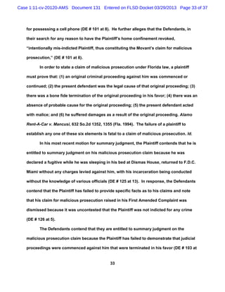Case 1:11-cv-20120-AMS Document 131 Entered on FLSD Docket 03/29/2013 Page 33 of 37



   for possessing a cell phone (DE # 101 at 8). He further alleges that the Defendants, in

   their search for any reason to have the Plaintiff’s home confinement revoked,

   “intentionally mis-indicted Plaintiff, thus constituting the Movant’s claim for malicious

   prosecution,” (DE # 101 at 8).

          In order to state a claim of malicious prosecution under Florida law, a plaintiff

   must prove that: (1) an original criminal proceeding against him was commenced or

   continued; (2) the present defendant was the legal cause of that original proceeding; (3)

   there was a bone fide termination of the original proceeding in his favor; (4) there was an

   absence of probable cause for the original proceeding; (5) the present defendant acted

   with malice; and (6) he suffered damages as a result of the original proceeding. Alamo

   Rent-A-Car v. Mancusi, 632 So.2d 1352, 1355 (Fla. 1994). The failure of a plaintiff to

   establish any one of these six elements is fatal to a claim of malicious prosecution. Id.

          In his most recent motion for summary judgment, the Plaintiff contends that he is

   entitled to summary judgment on his malicious prosecution claim because he was

   declared a fugitive while he was sleeping in his bed at Dismas House, returned to F.D.C.

   Miami without any charges levied against him, with his incarceration being conducted

   without the knowledge of various officials (DE # 125 at 13). In response, the Defendants

   contend that the Plaintiff has failed to provide specific facts as to his claims and note

   that his claim for malicious prosecution raised in his First Amended Complaint was

   dismissed because it was uncontested that the Plaintiff was not indicted for any crime

   (DE # 126 at 5).

          The Defendants contend that they are entitled to summary judgment on the

   malicious prosecution claim because the Plaintiff has failed to demonstrate that judicial

   proceedings were commenced against him that were terminated in his favor (DE # 103 at


                                                33
 