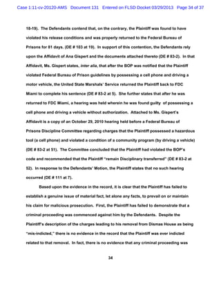 Case 1:11-cv-20120-AMS Document 131 Entered on FLSD Docket 03/29/2013 Page 34 of 37



   18-19). The Defendants contend that, on the contrary, the Plaintiff was found to have

   violated his release conditions and was properly returned to the Federal Bureau of

   Prisons for 81 days. (DE # 103 at 19). In support of this contention, the Defendants rely

   upon the Affidavit of Ana Gispert and the documents attached thereto (DE # 83-2). In that

   Affidavit, Ms. Gispert states, inter alia, that after the BOP was notified that the Plaintiff

   violated Federal Bureau of Prison guidelines by possessing a cell phone and driving a

   motor vehicle, the United State Marshals’ Service returned the Plaintiff back to FDC

   Miami to complete his sentence (DE # 83-2 at 5). She further states that after he was

   returned to FDC Miami, a hearing was held wherein he was found guilty of possessing a

   cell phone and driving a vehicle without authorization. Attached to Ms. Gispert’s

   Affidavit is a copy of an October 29, 2010 hearing held before a Federal Bureau of

   Prisons Discipline Committee regarding charges that the Plaintiff possessed a hazardous

   tool (a cell phone) and violated a condition of a community program (by driving a vehicle)

   (DE # 83-2 at 51). The Committee concluded that the Plaintiff had violated the BOP’s

   code and recommended that the Plaintiff “remain Disciplinary transferred” (DE # 83-2 at

   52). In response to the Defendants’ Motion, the Plaintiff states that no such hearing

   occurred (DE # 111 at 7).

          Based upon the evidence in the record, it is clear that the Plaintiff has failed to

   establish a genuine issue of material fact, let alone any facts, to prevail on or maintain

   his claim for malicious prosecution. First, the Plaintiff has failed to demonstrate that a

   criminal proceeding was commenced against him by the Defendants. Despite the

   Plaintiff’s description of the charges leading to his removal from Dismas House as being

   “mis-indicted,” there is no evidence in the record that the Plaintiff was ever indicted

   related to that removal. In fact, there is no evidence that any criminal proceeding was


                                                  34
 