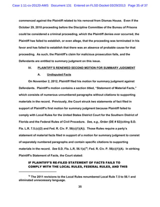 Case 1:11-cv-20120-AMS Document 131 Entered on FLSD Docket 03/29/2013 Page 35 of 37



   commenced against the Plaintiff related to his removal from Dismas House. Even if the

   October 29, 2010 proceeding before the Discipline Committee of the Bureau of Prisons

   could be considered a criminal proceeding, which the Plaintiff denies ever occurred, the

   Plaintiff has failed to establish, or even allege, that the proceeding was terminated in his

   favor and has failed to establish that there was an absence of probable cause for that

   proceeding. As such, the Plaintiff’s claim for malicious prosecution fails, and the

   Defendants are entitled to summary judgment on this issue.

          IV.    PLAINTIFF’S RENEWED SECOND MOTION FOR SUMMARY JUDGMENT

                 A.      Undisputed Facts

          On November 2, 2012, Plaintiff filed his motion for summary judgment against

   Defendants. Plaintiff’s motion contains a section titled, “Statement of Material Facts,”

   which consists of numerous unnumbered paragraphs without citations to supporting

   materials in the record. Previously, the Court struck two statements of fact filed in

   support of Plaintiff’s first motion for summary judgment because Plaintiff failed to

   comply with Local Rules for the United States District Court for the Southern District of

   Florida and the Federal Rules of Civil Procedure. See, e.g., Order (DE # 82)(citing S.D.

   Fla. L.R. 7.5.(c)(2) and Fed. R. Civ. P. 56(c)(1)(A)). Those Rules require a party’s

   statement of material facts filed in support of a motion for summary judgment to consist

   of separately numbered paragraphs and contain specific citations to supporting

   materials in the record. See S.D. Fla. L.R. 56.1(a)16; Fed. R. Civ. P. 56(c)(1)(A). In striking

   Plaintiff’s Statement of Facts, the Court stated:

          IF PLAINTIFF'S RE-FILED STATEMENT OF FACTS FAILS TO
          COMPLY WITH THE LOCAL RULES, FEDERAL RULES, AND THIS


          16
            The 2011 revisions to the Local Rules renumbered Local Rule 7.5 to 56.1 and
   eliminated unnecessary language.

                                                 35
 