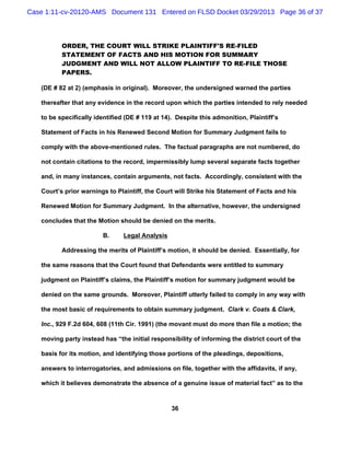Case 1:11-cv-20120-AMS Document 131 Entered on FLSD Docket 03/29/2013 Page 36 of 37



          ORDER, THE COURT WILL STRIKE PLAINTIFF'S RE-FILED
          STATEMENT OF FACTS AND HIS MOTION FOR SUMMARY
          JUDGMENT AND WILL NOT ALLOW PLAINTIFF TO RE-FILE THOSE
          PAPERS.

   (DE # 82 at 2) (emphasis in original). Moreover, the undersigned warned the parties

   thereafter that any evidence in the record upon which the parties intended to rely needed

   to be specifically identified (DE # 119 at 14). Despite this admonition, Plaintiff’s

   Statement of Facts in his Renewed Second Motion for Summary Judgment fails to

   comply with the above-mentioned rules. The factual paragraphs are not numbered, do

   not contain citations to the record, impermissibly lump several separate facts together

   and, in many instances, contain arguments, not facts. Accordingly, consistent with the

   Court’s prior warnings to Plaintiff, the Court will Strike his Statement of Facts and his

   Renewed Motion for Summary Judgment. In the alternative, however, the undersigned

   concludes that the Motion should be denied on the merits.

                        B.      Legal Analysis

          Addressing the merits of Plaintiff’s motion, it should be denied. Essentially, for

   the same reasons that the Court found that Defendants were entitled to summary

   judgment on Plaintiff’s claims, the Plaintiff’s motion for summary judgment would be

   denied on the same grounds. Moreover, Plaintiff utterly failed to comply in any way with

   the most basic of requirements to obtain summary judgment. Clark v. Coats & Clark,

   Inc., 929 F.2d 604, 608 (11th Cir. 1991) (the movant must do more than file a motion; the

   moving party instead has “the initial responsibility of informing the district court of the

   basis for its motion, and identifying those portions of the pleadings, depositions,

   answers to interrogatories, and admissions on file, together with the affidavits, if any,

   which it believes demonstrate the absence of a genuine issue of material fact” as to the



                                                 36
 
