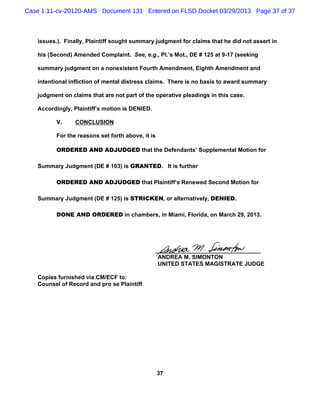 Case 1:11-cv-20120-AMS Document 131 Entered on FLSD Docket 03/29/2013 Page 37 of 37



   issues.). Finally, Plaintiff sought summary judgment for claims that he did not assert in

   his (Second) Amended Complaint. See, e.g., Pl.’s Mot., DE # 125 at 9-17 (seeking

   summary judgment on a nonexistent Fourth Amendment, Eighth Amendment and

   intentional infliction of mental distress claims. There is no basis to award summary

   judgment on claims that are not part of the operative pleadings in this case.

   Accordingly, Plaintiff’s motion is DENIED.

          V.     CONCLUSION

          For the reasons set forth above, it is

          ORDERED AND ADJUDGED that the Defendants’ Supplemental Motion for

   Summary Judgment (DE # 103) is GRANTED. It is further

          ORDERED AND ADJUDGED that Plaintiff’s Renewed Second Motion for

   Summary Judgment (DE # 125) is STRICKEN, or alternatively, DENIED.

          DONE AND ORDERED in chambers, in Miami, Florida, on March 29, 2013.




                                                _________________________________
                                                 ANDREA M. SIMONTON
                                                 UNITED STATES MAGISTRATE JUDGE

   Copies furnished via CM/ECF to:
   Counsel of Record and pro se Plaintiff




                                                   37
 