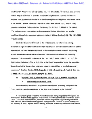 Case 1:11-cv-20120-AMS Document 131 Entered on FLSD Docket 03/29/2013 Page 5 of 37



   insufficient.” Anderson v. Liberty Lobby, Inc., 477 U.S. at 252. There must be a genuine

   factual dispute sufficient to permit a reasonable jury to return a verdict for the non-

   movant; and, “(f)or factual issues to be considered genuine, they must have a real basis

   in the record.” Mize v. Jefferson City Bd. of Educ., 93 F.3d 739, 742 (11th Cir. 1996)

   (quoting Hairston v. Gainesville Sun Publishing Co., 9 F.3d 913, 918 (11th Cir. 1993)).

   “For instance, mere conclusions and unsupported factual allegations are legally

   insufficient to defeat a summary judgment motion.” Ellis v. England, 432 F.3d 1321, 1326

   (11th Cir. 2005).

          While the Court must view all of the evidence and any inferences arising

   therefrom in light most favorable to the non-movant, it is nevertheless insufficient for the

   non-movant “to state what the evidence at trial will demonstrate” without producing

   actual “evidence to refute the factual claims contained in the motion for summary

   judgment.” Schvaneveldt v. Mastec N. Am., Inc., 306 F. Supp. 2d 1177, 1181 (S.D. Fla.

   2004) (citing Hairston, 9 F.3d at 918). Nor is the Court “required to ‘scour the record to

   determine whether there exists a genuine issue of material fact to preclude summary

   judgment.’” Cardinal Capital, 401 F. Supp. 2d at 1282 n.5, quoting L.S. Heath & Son, Inc.

   v. AT&T Info. Sys. Inc., 9 F.3d 561, 567 (7th Cir. 1993).

          III.   DEFENDANTS’ SUPPLEMENTAL MOTION FOR SUMMARY JUDGMENT

                 A.      The Undisputed Material Facts

          In considering Defendant’s Supplemental Motion for Summary Judgment, the

   Court considers all of the evidence in the light most favorable to the Plaintiff.2


          2
            The undersigned notes that Plaintiff relies on many allegations throughout his
   memoranda that are not supported by evidence and which cannot be considered by the
   Court. The Court does consider, however, factual allegations supported by Plaintiff’s
   own Affidavit, as well as those supported by appropriate citations to other evidence in
   the record (DE # 75). It goes without saying, however, that his legal conclusions are not

                                                  5
 