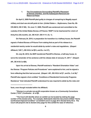 Case 1:11-cv-20120-AMS Document 131 Entered on FLSD Docket 03/29/2013 Page 6 of 37



                  1.     The Circumstances Surrounding Plaintiff’s Placement
                         at Dismas Charities, and His Subsequent Removal and
                         Return to Prison

          On April 2, 2009 Plaintiff pled guilty to charges of conspiring to illegally export

   military and dual use aircraft parts to Iran. (United States v. Bujduveanu, Case No. 08-

   CR-20612, DE # 180). On June 11, 2009, Plaintiff was sentenced and committed to the

   custody of the United States Bureau of Prisons (“BOP”) to be imprisoned for a term of

   thirty-five (35) months. (Id., DE # 221; DE # 111, Ex. 1).

          On February 24, 2010, in preparation for transition to a halfway house, the Plaintiff

   signed a Federal Bureau of Prisons Form stating that as part of his release to a

   residential reentry center he would abide by center’s rules and regulations. (Gispert

   Affidavit (“Aff.”), DE # 83-2 at ¶15, and Ex. 4 at 37).

          On July 28, 2010, the BOP transferred Plaintiff to Dismas, a half-way house, to

   serve the remainder of his sentence until his release date of January 31, 2011.3 (Gispert

   Aff., DE # 83-2 at ¶4).

          Upon his arrival at Dismas, Plaintiff watched a “Resident Orientation Video” and

   the Dismas “Program Policies and Procedures” were explained to him; and he signed a

   form reflecting that this had occurred. (Gispert Aff., DE # 83-2 at ¶ 7, and Ex. 3 at 36).4

   Plaintiff also signed a form entitled “Conditions of Residential Community Programs

   Residence” that indicated Plaintiff understood he was required to abide by the rules and



   facts, even though included within his Affidavit.
          3
           Dismas is a private non-profit corporation known as a Community Corrections
   Center (“CCC”) Contractor. Id. at ¶5.
          4
           The Court will identify where an exhibit can be located by stating the page
   number of the docket entry. For example, Defendants label the document entitled “Home
   Confinement Special Condition” as Exhibit 6 and it is page 39 in Docket Entry 83-2. The
   Court will pinpoint cite to docket entry page for this exhibit for ease of reference.

                                                   6
 