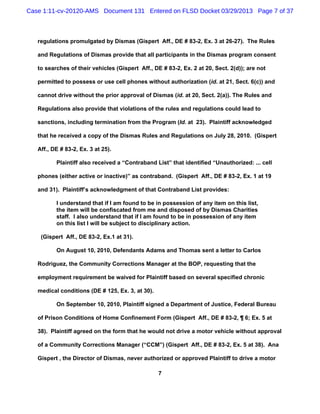 Case 1:11-cv-20120-AMS Document 131 Entered on FLSD Docket 03/29/2013 Page 7 of 37



   regulations promulgated by Dismas (Gispert Aff., DE # 83-2, Ex. 3 at 26-27). The Rules

   and Regulations of Dismas provide that all participants in the Dismas program consent

   to searches of their vehicles (Gispert Aff., DE # 83-2, Ex. 2 at 20, Sect. 2(d)); are not

   permitted to possess or use cell phones without authorization (id. at 21, Sect. 6(c)) and

   cannot drive without the prior approval of Dismas (id. at 20, Sect. 2(a)). The Rules and

   Regulations also provide that violations of the rules and regulations could lead to

   sanctions, including termination from the Program (Id. at 23). Plaintiff acknowledged

   that he received a copy of the Dismas Rules and Regulations on July 28, 2010. (Gispert

   Aff., DE # 83-2, Ex. 3 at 25).

          Plaintiff also received a “Contraband List” that identified “Unauthorized: ... cell

   phones (either active or inactive)” as contraband. (Gispert Aff., DE # 83-2, Ex. 1 at 19

   and 31). Plaintiff’s acknowledgment of that Contraband List provides:

          I understand that if I am found to be in possession of any item on this list,
          the item will be confiscated from me and disposed of by Dismas Charities
          staff. I also understand that if I am found to be in possession of any item
          on this list I will be subject to disciplinary action.

    (Gispert Aff., DE 83-2, Ex.1 at 31).

          On August 10, 2010, Defendants Adams and Thomas sent a letter to Carlos

   Rodriguez, the Community Corrections Manager at the BOP, requesting that the

   employment requirement be waived for Plaintiff based on several specified chronic

   medical conditions (DE # 125, Ex. 3, at 30).

          On September 10, 2010, Plaintiff signed a Department of Justice, Federal Bureau

   of Prison Conditions of Home Confinement Form (Gispert Aff., DE # 83-2, ¶ 6; Ex. 5 at

   38). Plaintiff agreed on the form that he would not drive a motor vehicle without approval

   of a Community Corrections Manager (“CCM”) (Gispert Aff., DE # 83-2, Ex. 5 at 38). Ana

   Gispert , the Director of Dismas, never authorized or approved Plaintiff to drive a motor

                                                  7
 