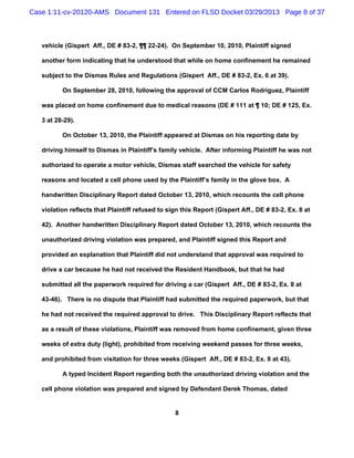 Case 1:11-cv-20120-AMS Document 131 Entered on FLSD Docket 03/29/2013 Page 8 of 37



   vehicle (Gispert Aff., DE # 83-2, ¶¶ 22-24). On September 10, 2010, Plaintiff signed

   another form indicating that he understood that while on home confinement he remained

   subject to the Dismas Rules and Regulations (Gispert Aff., DE # 83-2, Ex. 6 at 39).

          On September 28, 2010, following the approval of CCM Carlos Rodriguez, Plaintiff

   was placed on home confinement due to medical reasons (DE # 111 at ¶ 10; DE # 125, Ex.

   3 at 28-29).

          On October 13, 2010, the Plaintiff appeared at Dismas on his reporting date by

   driving himself to Dismas in Plaintiff’s family vehicle. After informing Plaintiff he was not

   authorized to operate a motor vehicle, Dismas staff searched the vehicle for safety

   reasons and located a cell phone used by the Plaintiff’s family in the glove box. A

   handwritten Disciplinary Report dated October 13, 2010, which recounts the cell phone

   violation reflects that Plaintiff refused to sign this Report (Gispert Aff., DE # 83-2, Ex. 8 at

   42). Another handwritten Disciplinary Report dated October 13, 2010, which recounts the

   unauthorized driving violation was prepared, and Plaintiff signed this Report and

   provided an explanation that Plaintiff did not understand that approval was required to

   drive a car because he had not received the Resident Handbook, but that he had

   submitted all the paperwork required for driving a car (Gispert Aff., DE # 83-2, Ex. 8 at

   43-46). There is no dispute that Plaintiff had submitted the required paperwork, but that

   he had not received the required approval to drive. This Disciplinary Report reflects that

   as a result of these violations, Plaintiff was removed from home confinement, given three

   weeks of extra duty (light), prohibited from receiving weekend passes for three weeks,

   and prohibited from visitation for three weeks (Gispert Aff., DE # 83-2, Ex. 8 at 43).

          A typed Incident Report regarding both the unauthorized driving violation and the

   cell phone violation was prepared and signed by Defendant Derek Thomas, dated


                                                  8
 