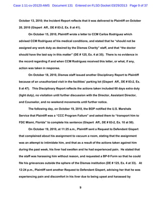 Case 1:11-cv-20120-AMS Document 131 Entered on FLSD Docket 03/29/2013 Page 9 of 37



   October 13, 2010; the Incident Report reflects that it was delivered to Plaintiff on October

   20, 2010 (Gispert Aff., DE # 83-2, Ex. 8 at 41).

          On October 15, 2010, Plaintiff wrote a letter to CCM Carlos Rodriguez which

   advised CCM Rodriguez of his medical conditions, and stated that he “should not be

   assigned any work duty as desired by the Dismas Charity” staff, and that “the doctor

   should have the last say in this matter” (DE # 125, Ex. 4 at 35). There is no evidence in

   the record regarding if and when CCM Rodriguez received this letter, or what, if any,

   action was taken in response.

          On October 18, 2010, Dismas staff issued another Disciplinary Report to Plaintiff

   because of an unauthorized visit in the facilities’ parking lot (Gispert Aff., DE # 83-2, Ex.

   8 at 47). This Disciplinary Report reflects the actions taken included 60 days extra duty

   (light duty), no visitation until further discussion with the Director, Assistant Director,

   and Counselor, and no weekend movements until further notice.

          The following day, on October 19, 2010, the BOP notified the U.S. Marshals

   Service that Plaintiff was a “CCC Program Failure” and asked them to “transport him to

   FDC Miami, Florida” to complete his sentence (Gispert Aff., DE # 83-2, Ex. 10 at 50).

          On October 19, 2010, at 11:25 a.m., Plaintiff sent a Request to Defendant Gispert

   that complained about his assignment to vacuum a room, stating that the assignment

   was an attempt to intimidate him, and that as a result of the actions taken against him

   during the past week, his liver had swollen and he had experienced pain. He stated that

   the staff was harassing him without reason, and requested a BP-9 Form so that he could

   file his grievances outside the sphere of the Dismas institution (DE # 125, Ex. 4 at 33). At

   12:24 p.m., Plaintiff sent another Request to Defendant Gispert, advising her that he was

   experiencing pain and discomfort in his liver due to being upset and harassed by


                                                  9
 