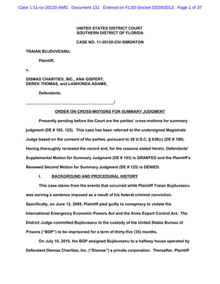Case 1:11-cv-20120-AMS Document 131 Entered on FLSD Docket 03/29/2013 Page 1 of 37



                               UNITED STATES DISTRICT COURT
                               SOUTHERN DISTRICT OF FLORIDA

                               CASE NO. 11-20120-CIV-SIMONTON

   TRAIAN BUJDUVEANU,

          Plaintiff,

   v.

   DISMAS CHARITIES, INC., ANA GISPERT,
   DEREK THOMAS, and LASHONDA ADAMS,

          Defendants.

                                                    /

                       ORDER ON CROSS-MOTIONS FOR SUMMARY JUDGMENT

          Presently pending before the Court are the parties’ cross-motions for summary

   judgment (DE # 103, 125). This case has been referred to the undersigned Magistrate

   Judge based on the consent of the parties, pursuant to 28 U.S.C. § 636(c) (DE # 100).

   Having thoroughly reviewed the record and, for the reasons stated herein, Defendants’

   Supplemental Motion for Summary Judgment (DE # 103) is GRANTED and the Plaintiff’s

   Renewed Second Motion for Summary Judgment (DE # 125) is DENIED.

          I.      BACKGROUND AND PROCEDURAL HISTORY

          This case stems from the events that occurred while Plaintiff Traian Bujduveanu

   was serving a sentence imposed as a result of his federal criminal conviction.

   Specifically, on June 12, 2009, Plaintiff pled guilty to conspiracy to violate the

   lnternational Emergency Economic Powers Act and the Arms Export Control Act. The

   District Judge committed Bujduveanu to the custody of the United States Bureau of

   Prisons (“BOP”) to be imprisoned for a term of thirty-five (35) months.

          On July 10, 2010, the BOP assigned Bujduveanu to a halfway house operated by

   Defendant Dismas Charities, lnc. (“Dismas”) a private corporation. Thereafter, Plaintiff
 