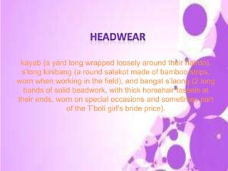 kayab (a yard long wrapped loosely around their hairdo),
s’long kinibang (a round salakot made of bamboo strips,
worn when working in the field), and bangat s’laong (2 long
bands of solid beadwork, with thick horsehair tassels at
their ends, worn on special occasions and sometimes part
of the T’boli girl’s bride price).
 