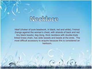 hikef (choker of pure beadwork, in black, red and while), l’mimot
(hangs against the woman’s chest, with strands of back and red
tiny black beads), lieg (long, thick necklace with double-triple
linked brass chain, has wide tassels and beads at the ends. The
most difficult accessory to acquire because this is considered an
heirloom.
 