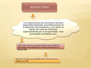 DESTRUCTORES
Liberar los recursos computacionales que el objeto de
dicha clase haya adquirido en tiempo de ejecución al
expirar éste.
Quitar los vínculos que pudiesen tener otros recursos u
objetos con éste.
 