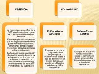 HERENCIA
La herencia es especifica de la
OOP, donde una clase nueva
se crea a partir de una clase
existente.
Es una propiedad que permite
que los objetos sean creados a
partir de otros ya existentes,
obteniendo características
(métodos y atributos) similares
a los ya existentes.
La herencia facilita la creación
de objetos a partir de otros ya
existentes e implica que una
subclase obtiene todo el
comportamiento (métodos) y
eventualmente los atributos
(variables) de su superclase.
POLIMORFISMO
Polimorfismo
Dinámico
Es aquel en el que el
código no incluye
ningún tipo de
especificación sobre el
tipo de datos sobre el
que se trabaja. Así
puede ser utilizado a
todo tipo de datos
compatible.
Polimorfismo
Estático
Es aquel en el que los
tipos a los que se
aplica el polimorfismo
deben ser explícitos y
declarados uno por uno
antes de ser
declarados.
 