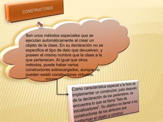 Son unos métodos especiales que se
ejecutan automáticamente al crear un
objeto de la clase. En su declaración no se
especifica el tipo de dato que devuelven, y
poseen el mismo nombre que la clase a la
que pertenecen. Al igual que otros
métodos, puede haber varios
constructores sobrecargados, aunque no
pueden existir constructores virtuales.
 