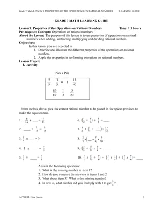 Grade 7 Math LESSON 9: PROPERTIES OF THE OPERATIONS ON RATIONAL NUMBERS LEARNING GUIDE
AUTHOR: Gina Guerra 1
GRADE 7 MATH LEARNING GUIDE
Lesson 9: Properties of the Operations on Rational Numbers Time: 1.5 hours
Pre-requisite Concepts: Operations on rational numbers
About the Lesson: The purpose of this lesson is to use properties of operations on rational
numbers when adding, subtracting, multiplying and dividing rational numbers.
Objectives:
In this lesson, you are expected to
1. Describe and illustrate the different properties of the operations on rational
numbers.
2. Apply the properties in performing operations on rational numbers.
Lesson Proper:
I. Activity
Pick a Pair
€
2
14
€
3
5
0 1
€
13
40
€
13
12
€
1
3
€
3
20
From the box above, pick the correct rational number to be placed in the spaces provided to
make the equation true.
1. ___ = 6.
2. ____ + 7. =
3. = 0 8.
€
2
5
× ___ ×
3
4
⎛
⎝
⎜
⎞
⎠
⎟ =
3
20
4. 1 x ____ = 9. = _____
5. + ____ = 10. = ____
Answer the following questions:
1. What is the missing number in item 1?
2. How do you compare the answers in items 1 and 2
3. What about item 3? What is the missing number?
4. In item 4, what number did you multiply with 1 to get ?
 