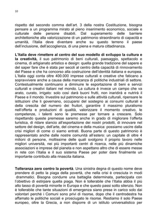 10

rispetto del secondo comma dell’art. 3 della nostra Costituzione, bisogna
pensare a un programma mirato al pieno inserimento economico, sociale e
culturale delle persone disabili. Dal superamento delle barriere
architettoniche alla valorizzazione di un patrimonio straordinario di capacità e
umanità, l’Italia deve diventare anche su questo terreno il paese
dell’inclusione, dell’accoglienza, di una piena e matura cittadinanza.
L’Italia deve rimettere al centro del suo modello di sviluppo la cultura e
la creatività, il suo patrimonio di beni culturali, paesaggio, spettacolo e
cinema, di artigianato artistico e design: quella grande tradizione del sapere e
del saper fare che è stata per secoli al centro della capacità di rinnovamento
del Paese e che ha concorso alla costruzione dell’identità italiana e europea.
L’Italia oggi conta oltre 400.000 imprese culturali e creative che faticano a
sopravvivere anche a causa della mancanza di politiche industriali di settore.
Contestualmente continuano a diminuire le esportazione di beni e servizi
culturali e creativi italiani nel mondo. La cultura è invece un campo che va
arato, curato, irrigato: solo così darà buoni frutti, non inaridirà e nutrirà il
Paese e il mondo. Investire sul patrimonio e sulle attività culturali, ripensare le
istituzioni che li governano, occuparsi del sostegno ai consumi culturali e
della crescita del numero dei fruitori, garantire il massimo pluralismo
nell’offerta e produzioni di qualità, valorizzare il momento creativo, le
competenze, i talenti sono le premesse per tornare a crescere. Solo
rispettando queste premesse saremo anche in grado di migliorare l’offerta
turistica, di ridare slancio all’esportazione dei nostri prodotti, di innovare nel
settore del design, dell’arte, del cinema e della musica: possiamo uscire dalla
crisi migliori di come ci siamo entrati. Buona parte di questo patrimonio è
rappresentato anche dalle nostre comunità all’estero: un capitale di oltre 4
milioni di persone, moltissime delle quali svolgono il proprio lavoro nelle
migliori università, nei più importanti centri di ricerca, nelle più dinamiche
associazioni e imprese del pianeta e non aspettano altro che di essere messe
in rete con l’Italia e il suo sistema Paese per poter dare finalmente un
importante contributo alla rinascita italiana.
Tolleranza zero contro la povertà. Una sinistra degna di questo nome deve
prendere di petto la piaga della povertà, che nella crisi è cresciuta in modi
drammatici. Bisogna condurre una battaglia determinata, partecipata con
l’obiettivo di estirpare quella piaga. Non è tollerabile che l’Italia abbia il più
alto tasso di povertà minorile in Europa e che questo passi sotto silenzio. Non
è tollerabile che tante situazioni di emergenza siano prese in carico solo dai
volontari perché i Comuni sono privi di risorse, dopo che il centrodestra ha
affamato le politiche sociali e prosciugato le risorse. Restiamo il solo Paese
europeo, oltre la Grecia, a non disporre di un istituto universalistico per

 