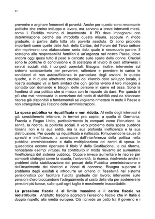 11

prevenire e arginare fenomeni di povertà. Anche per questo sono necessarie
politiche che creino sviluppo e lavoro, ma servono a breve interventi mirati,
come il Reddito minimo di inserimento. Il PD deve impegnarsi con
determinazione perché sia introdotta questa misura, seppure in modo
graduale, a partire dalla lotta alla povertà assoluta. Ci sono proposte
importanti come quelle delle Acli, della Caritas, del Forum del Terzo settore
che esprimono una elaborazione seria dalla quale è necessario partire. Il
sostegno alle responsabilità familiari è un’urgenza nel nostro Paese, dove
ancora oggi quasi tutto il peso è caricato sulle spalle delle donne. Cruciali
sono le politiche di condivisione e di sostegno al lavoro di cura attraverso i
servizi sociali, nidi, i congedi parentali. Bisogna, inoltre, intervenire sul
sistema sociosanitario per prevenire, rallentare e prendere in carico le
condizioni di non autosufficienza in particolare degli anziani. In questo
quadro, e in quello altrettanto cruciale del rilancio dello sviluppo locale, il
nostro sostegno va ai tanti sindaci che ogni giorno vivono il loro impegno a
contatto con domande e bisogni delle persone in carne ed ossa. Sono la
frontiera di una politica che si misura con le risposte da dare. Per questo è
più che mai necessaria la correzione del patto di stabilità così da sbloccare
risorse già disponibili e fondamentali se vogliamo rimettere in moto il Paese e
non strangolare più l’azione delle amministrazioni.
La spesa pubblica va riqualificata e non ridotta. Al netto degli interessi è
già sensibilmente inferiore, in termini pro capite, a quella di Germania,
Francia e Regno Unito, particolarmente in comparti come l'istruzione, la
sanità, la ricerca, le politiche sociali. Il vero problema della spesa pubblica
italiana non è la sua entità, ma la sua profonda inefficienza e la sua
distribuzione. Per questo va riqualificata e riallocata. Rimuovendo le cause di
sprechi e inefficienze, a cominciare dall’interferenza della politica nella
pubblica amministrazione e dalla moltiplicazione dei centri di spesa. In
quest’ottica occorre ripensare il titolo V della Costituzione, la cui riforma,
nonostante esempi virtuosi, ha contribuito in modo rilevante ad aumentare
l’inefficienza del sistema pubblico. Occorre invece aumentare le risorse per
comparti strategici come la scuola, l’università, la ricerca, risolvendo anche i
problemi della stabilizzazione dei precari della Pubblica amministrazione e
dell’inserimento dei vincitori e idonei di concorso. Bisogna superare il
problema degli esodati e introdurre un criterio di flessibilità nel sistema
pensionistico per facilitare l’uscita graduale dal lavoro; intervenire sulle
pensioni d’oro bloccandone l’adeguamento al costo della vita per sostenere le
pensioni più basse, sulle quali ogni taglio è moralmente inaccettabile.
La pressione fiscale è al limite massimo e il carico fiscale va
redistribuito . Anzitutto bisogna aggredire l’evasione fiscale che in Italia è
doppia rispetto alla media europea. Ciò richiede un patto tra il governo e i

 