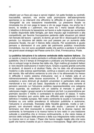 12

cittadini per un fisco più equo e servizi migliori. Un patto fondato su controlli,
tracciabilità, sanzioni, ma anche sulla promozione dell’adempimento
spontaneo e su interventi che affrontino le difficoltà di quanti si ritrovano
‘strangolati’ da una tassazione insostenibile. La pressione fiscale va
rimodulata tra chi non paga le tasse e chi ne paga troppe, ma anche tra il
lavoro, le rendite e i patrimoni, che sono tra i meno tassati d'Europa.
L’obiettivo è diminuire la tassazione sul lavoro e sulle imprese per aumentare
il reddito disponibile delle famiglie, per dare impulso agli investimenti e alla
competitività, per favorire l'occupazione partendo dalle situazioni più deboli
nel mercato del lavoro: i giovani, le donne, gli over 50 e i disoccupati di lungo
periodo. La riduzione del debito non può passare per un aumento della
pressione fiscale, ma per il rilancio della crescita. Per accelerarla è giusto
pensare a dismissioni di una parte del patrimonio pubblico innanzitutto
immobiliare, ma non sono accettabili scelte che portino a perdere il controllo
dei grandi asset strategici del Paese come Eni, Enel, Finmeccanica, Poste.
La pubblica istruzione è la colonna vertebrale della nazione italiana . Da
un secolo e mezzo la nostra penisola è unificata dalla scuola e dall’università
pubbliche. Ora è il tempo di immaginare e praticare una formazione continua
che si sviluppi lungo le diverse fasi della vita. Ogni mattina gli studenti italiani
e i loro docenti costruiscono il nostro futuro. Grazie a questa grande comunità
di studenti, di docenti e di studiosi l’Italia, che ha dato vita all’umanesimo
moderno e alla scienza sperimentale, continua a essere uno dei protagonisti
del mondo. Ma nell’ultimo ventennio la crisi che ci ha attraversato ha messo
in difficoltà il nostro sistema d’istruzione: non si è trattato solo di un
ridimensionamento delle risorse economiche. È aumentato l’abbandono
scolastico e sono diminuiti gli studenti universitari in particolare nelle aree
meridionali e tra i ceti più bassi. Soprattutto si è diffusa una corrente di
pensiero secondo cui l’istruzione pubblica rappresenterebbe una categoria
ormai superata, da sostituire con un sistema di mercato in grado di
valorizzare meglio i gruppi sociali e le tradizioni più forti. La precondizione per
premiare davvero il merito è contrastare le esclusioni di classe. Il nostro
sistema formativo può uscire dalle sue difficoltà solo scegliendo in modo
definitivo il modello europeo. Nel nostro continente la scuola e l’università si
fondano su una solida prevalenza di istituzioni pubbliche e autonome;
l’istruzione è universale, finanziata dalla fiscalità generale, rivolta a tutti i
giovani, con strumenti robusti di diritto allo studio; i percorsi di studio
terminano con titoli riconoscibili e comparabili tra le diverse nazioni del
continente; la formazione e la ricerca hanno le loro radici in una tradizione
culturale e scientifica che si rinnova continuamente, e che viene messa al
servizio dello sviluppo della persona e della sua integrazione nella comunità.
La ricerca non è un lusso. I Paesi che hanno reagito meglio alla crisi sono
quelli che hanno investito di più in ricerca e innovazione. Negli ultimi anni la

 