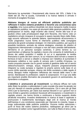 13

Germania ha aumentato i finanziamenti alla ricerca del 15%. L’Italia li ha
ridotti del 20. Per la scuola, l’università e la ricerca italiana è arrivato il
momento di scegliere l’Europa.
Abbiamo bisogno di nuove ed efficienti politiche pubbliche per
rafforzare il nostro sistema produttivo e favorire una concorrenza sana
e regolata. Una nuova politica industriale non deve riproporre ricette invasive
di capitalismo pubblico, ma usare gli strumenti delle garanzie pubbliche, delle
partecipazioni al rischio, degli incentivi alla ricerca. Anche alla luce di un
giudizio critico sulle privatizzazioni degli anni Novanta, che hanno visto un
capitalismo privato incapace di occupare lo spazio lasciato libero dallo Stato,
oggi occorre rafforzare le aziende italiane, sperimentando all’occorrenza in
modo pragmatico nuove forme di intervento pubblico nella compagine
azionaria dei grandi complessi strategici. Un intervento pubblico, per quanto è
possibile transitorio, animato da visione strategica, orientato da obiettivi di
integrazione internazionale e sviluppo e non dal mero presidio dell’esistente.
All’interno di un percorso europeo condiviso, il primo terreno su cui
sperimentare un’alleanza fra capitale e lavoro che consenta di redistribuire a
favore dei settori produttivi il reddito di cui si è appropriata la rendita
finanziaria è quello dei beni comuni, la cui missione deve tornare a essere la
fornitura di beni e servizi a cittadini e imprese con l’obiettivo di aumentare il
benessere collettivo e non quello di cercare solo il profitto d’impresa. La
nostra proposta prevede che le grandi società di gestione delle reti di servizi
(telecomunicazioni, energia, acqua, trasporti) possano progressivamente
integrarsi su scala europea e regolare la propria azione sulla base di un
nuovo diritto speciale europeo, diverso dal diritto societario e dalle regole di
borsa. Bisogna inoltre migliorare l’efficienza dei mercati delle merci e dei
servizi, liberalizzare le professioni, colpire le corporazioni. Vi è qui una delle
più importanti eredità riformatrici dei precedenti governi di centrosinistra, da
riprendere e sviluppare.
L’obiettivo è promuovere gli investimenti. La sfiducia diffusa nel ruolo
dello Stato ha portato a sottovalutare il ruolo cruciale che esso ha giocato nei
casi più rilevanti di crescita guidata dall'innovazione. Ciò è vero per gli Stati
Uniti e per la Germania, per citare due esempi rilevanti in cui i governi non si
sono limitati a garantire condizioni favorevoli all’innovazione o investimenti in
capitale umano, ma hanno fornito e continuano a fornire supporto diretto
all’attività innovativa. Investire direttamente in ricerca di base e applicata e
promuovere il trasferimento tecnologico dagli enti di ricerca al mondo
dell'impresa è una condizione essenziale per rilanciare la crescita, troppo a
lungo sottovalutata dalle politiche pubbliche. Occorre inoltre valorizzare i
punti di forza del nostro sistema produttivo, raddoppiare gli sforzi per la
promozione di settori come l’agroalimentare, con tutte le filiere di terra e cibo,

 