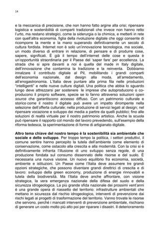 14

e la meccanica di precisione, che non hanno fatto argine alla crisi; ripensare
logistica e sostenibilità di comparti tradizionali che invece non hanno retto
l’urto, ma restano strategici, come la siderurgia o la chimica, e metterli in rete
con quell’altra economia, figlia della rivoluzione digitale che oggi consente di
ricomporre la mente e la mano superando definitivamente un secolo di
cultura fordista. Internet non è solo un’innovazione tecnologica, ma sociale,
un modo diverso di entrare in relazione, di pensare e di produrre cose,
sapere, significati. È già il tempo dell’internet delle cose e questa è
un’opportunità straordinaria per il Paese del ‘saper fare’ per eccellenza. La
strada che si apre davanti a noi è quella del made in Italy digitale,
dell’innovazione che contamina la tradizione e la reinventa. Dobbiamo
innalzare il contributo digitale al Pil, mobilitando i grandi comparti
dell’economia nazionale, dal design alla moda, all’arredamento,
all’enogastronomia. L’Italia deve puntare alla prima fila nelle produzioni
“intelligenti” e nelle nuove culture digitali. Una politica che abbia lo sguardo
lungo deve attrezzarsi per sostenere le imprese che autoproducono o coproducono il proprio software, specie se lo fanno attraverso soluzioni open
source che garantiscono accesso diffuso. Con un patrimonio culturale e
storico come il nostro il digitale può avere un impatto dirompente nella
selezione dell’offerta culturale; nella produzione di servizi legati al design; nel
ripensare vocazione e sviluppo dei media a partire da quelli pubblici; fino alle
soluzioni di realtà virtuale per il nostro patrimonio artistico. Anche la scuola
può ripensare il rapporto col mondo del lavoro prevedendo, sull’esempio della
riforma tedesca, la sperimentazione di forme di artigianato digitale.
Altro tema chiave del nostro tempo è la sostenibilità sia ambientale che
sociale e dello sviluppo. Per troppo tempo la politica, i settori produttivi, il
comune sentire hanno percepito la tutela dell’ambiente come elemento di
conservazione, come ostacolo alla crescita e alla modernità. Con la crisi si è
definitivamente infranta l’illusione di uno sviluppo senza regole, di una
produzione fondata sul consumo dissennato delle risorse e del suolo. È
necessaria una nuova visione. Un nuovo equilibrio fra economia, società,
ambiente e istituzioni. Un Paese come l’Italia deve assumere tre grandi
opzioni strategiche, che possono diventare grandi direttrici di crescita e di
lavoro: sviluppo della green economy, produzione di energie rinnovabili e
tutela della biodiversità. Ma l’Italia deve anche affrontare, con visione
strategica, la vera emergenza nazionale della difesa del suolo e della
sicurezza idrogeologica. La più grande sfida nazionale dei prossimi vent’anni
è una grande opera di riassetto del territorio: infrastrutture ambientali che
mettano in sicurezza dal rischio idrogeologico, interventi di prevenzione dai
rischi legati ai progetti di trasformazione del territorio. Vanno trovate le risorse
che servono, perché i mancati interventi di prevenzione ambientale, rischiano
di generare un costo molto più alto poi per riparare i disastri. Il deterioramento

 