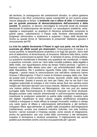 15

del territorio, le conseguenze dei cambiamenti climatici, la cattiva gestione
dell’acqua e dei rifiuti, produrranno spese insostenibili se non avremo preso
misure adeguate in tempo. L’ambiente non è affare di élite: è l’occasione
per un grande processo di democratizzazione dell’economia e della
società. Si possono, si devono coinvolgere le comunità locali nei processi
decisionali di trasformazione del territorio. Le consultazioni pubbliche, serie,
regolate e responsabili, su questioni di rilevanza ambientale, comprese le
grandi opere, collocheranno il Paese sulla frontiera internazionale del
progresso democratico e aiuteranno a superare i troppi stalli decisionali.
Anche su queste forme di “democrazia di prossimità” dobbiamo giocare il
rinnovamento del PD.
La crisi ha colpito duramente il Paese in ogni sua parte, ma nel Sud ha
scaricato gli effetti sociali più drammatici: l’inoccupazione di massa e le
nuove povertà, la desertificazione produttiva e la fuga dei giovani. Sono stati
anni di abbandono, di dimenticanza, di rimozione. Abbiamo fatto fatica, anche
a sinistra, a pronunciare la parola “Sud”. A riempirla di senso, di forza politica.
La questione meridionale è diventata una questione dei meridionali, o ridotta
a questione criminale, come se i temi della moralità pubblica, della legalità e
delle mafie, non riguardassero ormai da tempo l’intera penisola. I governi a
trazione nordista della destra sono stati i più antimeridionalisti della storia
della Repubblica. Ma il problema riguarda l’Italia tutta, l’intera sua classe
dirigente, i grandi mezzi di comunicazione che nell’ultimo ventennio hanno
rimosso il Mezzogiorno. Il Sud è invece la frontiera europea della crisi. Solo
da queste aree si potrà avviare una ripresa, durevole, solida, dello sviluppo
del continente. Questo è ancora più vero per l’Italia, che ha nel Sud il suo
maggiore potenziale di sviluppo e che invece senza Sud non sembra avere
margini per rilanciare davvero una nuova crescita. Abbiamo bisogno che torni
una visione politica d’insieme sul Mezzogiorno, che non può più essere
surrogata dalla frammentazione di interventi finanziati coi fondi strutturali.
Bisogna puntare sulla crescita dimensionale e sull’innovazione tecnologica;
incentivare le produzioni sostenibili (a partire dalla mobilità); investire sulle
reti digitali; riqualificare le aree urbane; volgere all’efficienza energetica
l’edilizia e sviluppare in modo diffuso le energie rinnovabili; mettere in campo
una vasta opera di difesa e valorizzazione dell’ambiente e del territorio;
sviluppare filiere agro-alimentari di qualità nella prospettiva dell’integrazione
mediterranea; avviare una moderna industria culturale, non solo turistica;
favorire i servizi avanzati e l’impresa sociale, come veicolo di integrazione,
anche tra generazioni, per una civiltà della convivenza e del benessere;
investire in formazione e strutture scolastiche. Il miglioramento dei servizi
pubblici può diventare anche una leva occupazionale per i giovani.

 