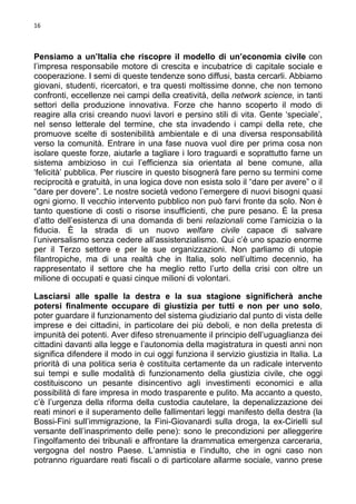 16

Pensiamo a un’Italia che riscopre il modello di un’economia civile con
l’impresa responsabile motore di crescita e incubatrice di capitale sociale e
cooperazione. I semi di queste tendenze sono diffusi, basta cercarli. Abbiamo
giovani, studenti, ricercatori, e tra questi moltissime donne, che non temono
confronti, eccellenze nei campi della creatività, della network science, in tanti
settori della produzione innovativa. Forze che hanno scoperto il modo di
reagire alla crisi creando nuovi lavori e persino stili di vita. Gente ‘speciale’,
nel senso letterale del termine, che sta invadendo i campi della rete, che
promuove scelte di sostenibilità ambientale e di una diversa responsabilità
verso la comunità. Entrare in una fase nuova vuol dire per prima cosa non
isolare queste forze, aiutarle a tagliare i loro traguardi e soprattutto farne un
sistema ambizioso in cui l’efficienza sia orientata al bene comune, alla
‘felicità’ pubblica. Per riuscire in questo bisognerà fare perno su termini come
reciprocità e gratuità, in una logica dove non esista solo il “dare per avere” o il
“dare per dovere”. Le nostre società vedono l’emergere di nuovi bisogni quasi
ogni giorno. Il vecchio intervento pubblico non può farvi fronte da solo. Non è
tanto questione di costi o risorse insufficienti, che pure pesano. È la presa
d’atto dell’esistenza di una domanda di beni relazionali come l’amicizia o la
fiducia. È la strada di un nuovo welfare civile capace di salvare
l’universalismo senza cedere all’assistenzialismo. Qui c’è uno spazio enorme
per il Terzo settore e per le sue organizzazioni. Non parliamo di utopie
filantropiche, ma di una realtà che in Italia, solo nell’ultimo decennio, ha
rappresentato il settore che ha meglio retto l’urto della crisi con oltre un
milione di occupati e quasi cinque milioni di volontari.
Lasciarsi alle spalle la destra e la sua stagione significherà anche
potersi finalmente occupare di giustizia per tutti e non per uno solo,
poter guardare il funzionamento del sistema giudiziario dal punto di vista delle
imprese e dei cittadini, in particolare dei più deboli, e non della pretesta di
impunità dei potenti. Aver difeso strenuamente il principio dell’uguaglianza dei
cittadini davanti alla legge e l’autonomia della magistratura in questi anni non
significa difendere il modo in cui oggi funziona il servizio giustizia in Italia. La
priorità di una politica seria è costituita certamente da un radicale intervento
sui tempi e sulle modalità di funzionamento della giustizia civile, che oggi
costituiscono un pesante disincentivo agli investimenti economici e alla
possibilità di fare impresa in modo trasparente e pulito. Ma accanto a questo,
c’è l’urgenza della riforma della custodia cautelare, la depenalizzazione dei
reati minori e il superamento delle fallimentari leggi manifesto della destra (la
Bossi-Fini sull’immigrazione, la Fini-Giovanardi sulla droga, la ex-Cirielli sul
versante dell’inasprimento delle pene): sono le precondizioni per alleggerire
l’ingolfamento dei tribunali e affrontare la drammatica emergenza carceraria,
vergogna del nostro Paese. L’amnistia e l’indulto, che in ogni caso non
potranno riguardare reati fiscali o di particolare allarme sociale, vanno prese

 