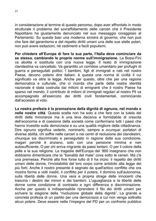17

in considerazione al termine di questo percorso, dopo aver affrontato in modo
strutturale il problema del sovraffollamento delle carceri che il Presidente
Napolitano ha giustamente denunciato nel suo messaggio coraggioso al
Parlamento. Su queste basi una moderna sinistra di governo, che non può
che fare del garantismo e del rispetto diritti umani una delle sue stelle polari,
non può avere esitazioni, né cedimenti a facili populismi.
Per chiedere all’Europa di fare la sua parte, l’Italia deve cominciare da
se stessa, cambiando le proprie norme sull’immigrazione. La Bossi-Fini
va abolita e sostituita con una nuova legge. Il reato di immigrazione
clandestina va cancellato. Va garantito un corridoio umanitario per profughi di
guerra e perseguitati politici. I bambini, figli di immigrati e nati nel nostro
Paese, devono potersi dire italiani: è questa una norma di civiltà il cui
significato va oltre la legge. Anche per questo, oltre che per una ragione
democratica e culturale, che ci ricorda che parte della nostra identità
nazionale è stata costruita dai milioni di emigranti che il nostro Paese ha
sparso nel mondo, il contributo di milioni di immigrati regolari al nostro Pil va
accompagnato all’esercizio dei diritti civili fondamentali, cominciando
dall’accesso al voto.
La nostra profezia è la promozione della dignità di ognuno, nel mondo e
nelle nostre città. Questa scelta non ha solo a che fare con la tutela dei
diritti delle minoranze ma è una leva decisiva e formidabile di crescita
dell’economia e di coesione della società come confermano tutti i paesi che
hanno investito sulla democrazia e su una qualità migliore della cittadinanza.
Dire ognuno significa vederlo, nominarlo, sempre e ovunque: portatori di
diverse abilità, chi soffre nelle carceri o nei centri di reclusione dei clandestini,
chiunque sia discriminato e perseguitato in ragione della sua condizione,
magari perché è anziano, solo con una pensione minima e non
autosufficiente. O per chi arriva migrante da paesi lontani. O per il colore della
pelle e la sua religione. Le tragedie dell'Europa del ‘900 insegnano che non
dobbiamo dimenticare che la “banalità del male” cova sotto le ceneri. Ma c'è
una premessa. Perché alla fine forse tutto di lì ha inizio: il rispetto dei diritti
umani delle donne, l'inviolabilità del loro corpo come antidoto alla legge dei
più forti. Anche il nostro presente è segnato da quell'antico conflitto che ora
mostra forme e volti inediti, il conflitto per il potere, il dominio sull'autonomia,
sulla libertà delle donne. Una vera e propria strage delle innocenti che
trascina i destini dei minori e dei bambini. L'uguaglianza e la libertà delle
donne come condizione di contrasto a ogni differenza e discriminazione.
Anche per questo è indispensabile riprendere il filo dei diritti umani per
scrivere la stagione della “rivoluzione globale della dignità”. La grande e
concreta profezia di un partito per una democrazia a cui non venga sottratto
alcun potere. Deve essere netto l’impegno del PD per un confronto pubblico

 