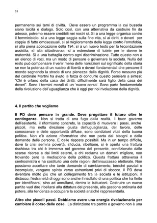 18

permanente sui temi di civiltà. Deve essere un programma la cui bussola
siano laicità e dialogo. Solo così, con una alternativa da costruire fin da
adesso, potremo essere credibili nei nostri sì. Sì a una legge organica contro
il femminicidio, sì a una legge saggia sulla fine vita, sì ai diritti e doveri per
coppie di fatto omosessuali, sì al miglioramento della legge contro l'omofobia,
sì alla piena applicazione della 194, sì a un nuovo testo per la fecondazione
assistita, sì alla cittadinanza, si a estensione di tutele per le donne in
maternità. Sì a una battaglia contro ogni discriminazione. Tutto questo non è
un elenco di voci, ma un modo di pensare e governare la società. Nulla del
resto può compensare il venir meno delle narrazioni sul significato della storia
se non la potenza di un nucleo di libertà e doveri fondamentali che percorre il
mondo segnando la strada di una pienezza della dignità. Forse nessuno più
del cardinale Martini ha avuto la forza di condurre questo pensiero a sintesi:
“Chi è orfano della casa dei diritti, difficilmente sarà figlio della casa dei
doveri”. Sono i termini morali di un ‘nuovo corso’. Sono parte fondamentale
della rivoluzione dell’uguaglianza che è oggi per noi rivoluzione della dignità.

4. Il partito che vogliamo
Il PD deve pensare in grande. Deve progettare il futuro oltre le
contingenze. Non si tratta di una fuga dalla realtà. Il buon governo
dell’esistente, il riformismo concreto, la capacità di muovere i passi, anche
piccoli, ma nella direzione giusta dell’uguaglianza, del lavoro, delle
conoscenze e delle opportunità diffuse, sono condizioni vitali della buona
politica. Non c’è azione riformatrice che non parta dai bisogni e dalle
domande delle persone. E dalle risposte possibili. Ma in un tempo difficile,
dove la crisi semina povertà, sfiducia, ribellione, si è aperta una frattura
rischiosa tra chi è immerso nel governo del presente, condizionato dalle
scarse risorse e dai limiti esterni, e chi reclama un domani migliore, non
trovando però la mediazione della politica. Questa frattura attraversa il
centrosinistra e ha costituito una delle ragioni dell’insuccesso elettorale. Non
possiamo accettare che tante domande di cambiamento, benché parziali o
incompiute, vengano spinte verso estremismi privi di sbocco. Il PD deve
diventare molto più che un collegamento tra la società e le istituzioni. Il
distacco, l’estraneità di oggi sono anche il risultato di una politica che ha finito
per identificarsi, sino ad annullarsi, dentro le istituzioni. Costruire un nuovo
partito vuol dire ribellarsi alla dittatura del presente, alla gestione ordinaria del
potere, alla tendenza a occupare la società anziché rappresentarla.
Altro che piccoli passi. Dobbiamo avere una energia rivoluzionaria per
cambiare il corso delle cose . La distinzione tra partito e governo non è una

 